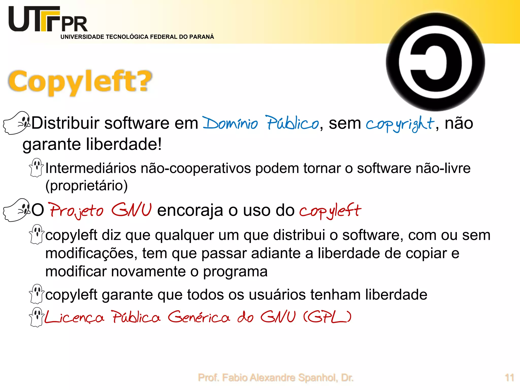 UNIVERSIDADE TECNOLÓGICA FEDERAL DO PARANÁ
Distribuir software em Domínio Público, sem copyright, não
garante liberdade!
Intermediários não-cooperativos podem tornar o software não-livre
(proprietário)
O Projeto GNU encoraja o uso do copyleft
copyleft diz que qualquer um que distribui o software, com ou sem
modificações, tem que passar adiante a liberdade de copiar e
modificar novamente o programa
copyleft garante que todos os usuários tenham liberdade
Licença Pública Genérica do GNU (GPL)
 