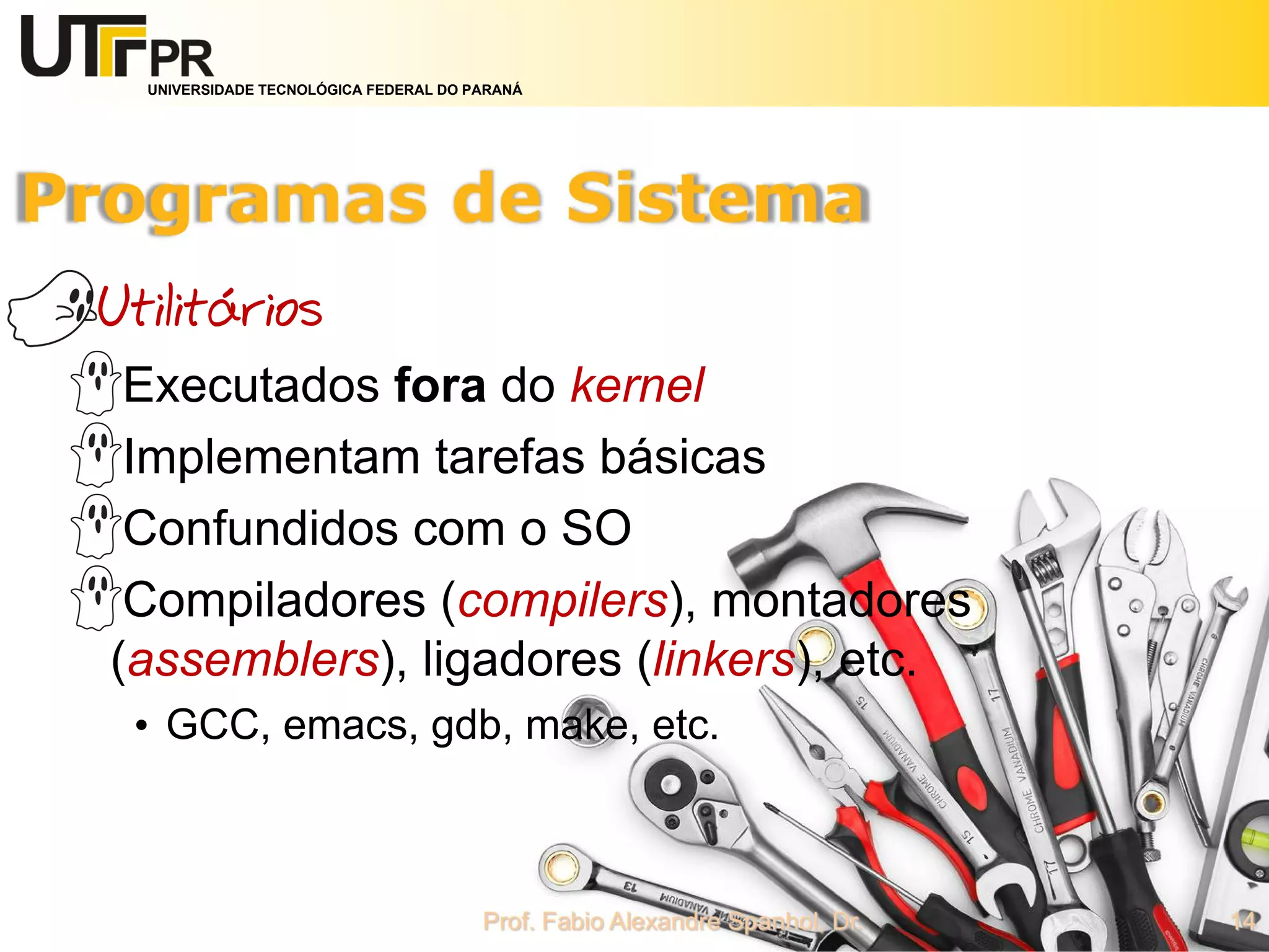 UNIVERSIDADE TECNOLÓGICA FEDERAL DO PARANÁ
Utilitários
Executados fora do kernel
Implementam tarefas básicas
Confundidos com o SO
Compiladores (compilers), montadores
(assemblers), ligadores (linkers), etc.
• GCC, emacs, gdb, make, etc.
 