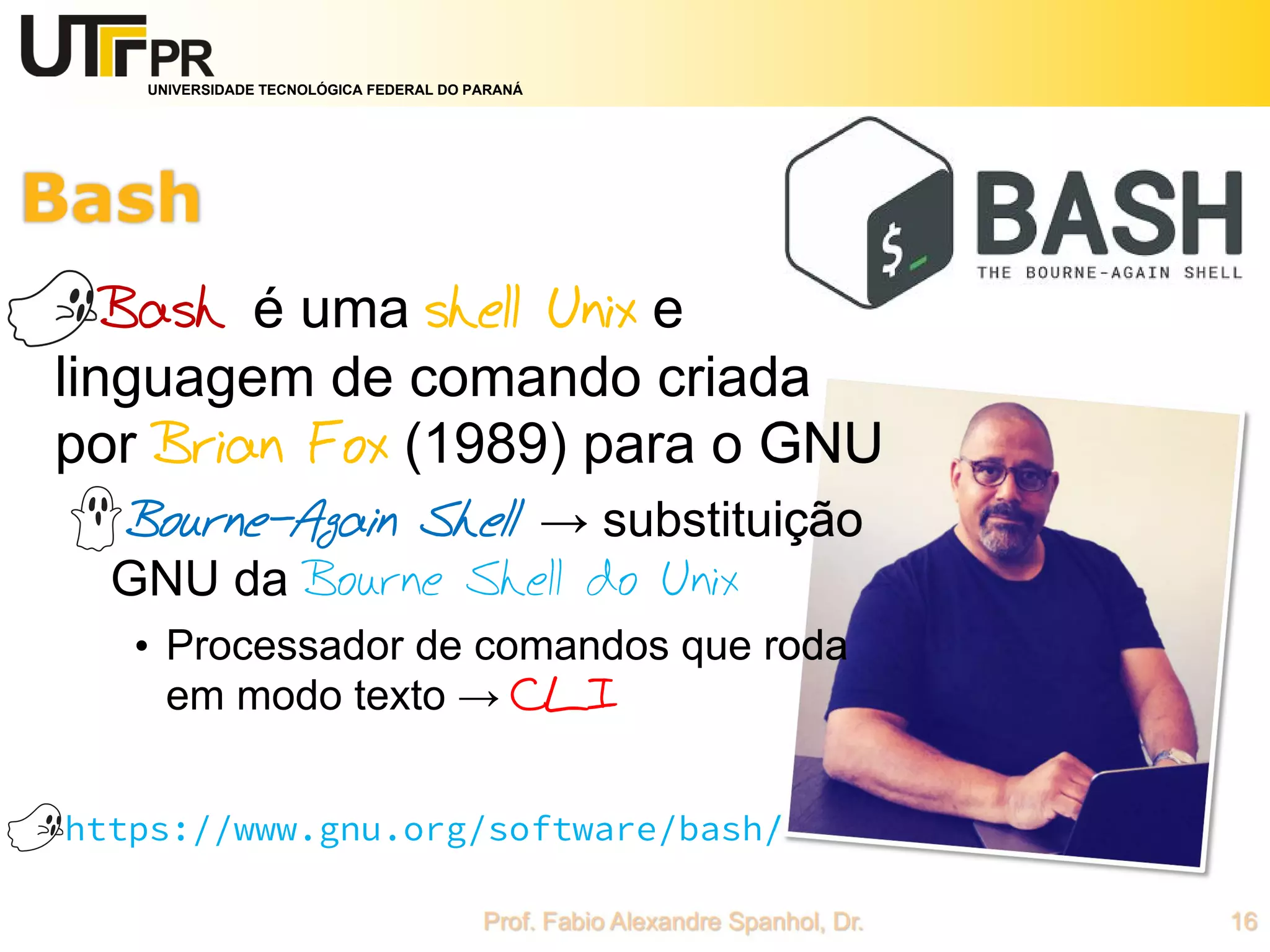 UNIVERSIDADE TECNOLÓGICA FEDERAL DO PARANÁ
Bash é uma shell Unix e
linguagem de comando criada
por Brian Fox (1989) para o GNU
Bourne-Again Shell → substituição
GNU da Bourne Shell do Unix
• Processador de comandos que roda
em modo texto → CLI
https://www.gnu.org/software/bash/
 