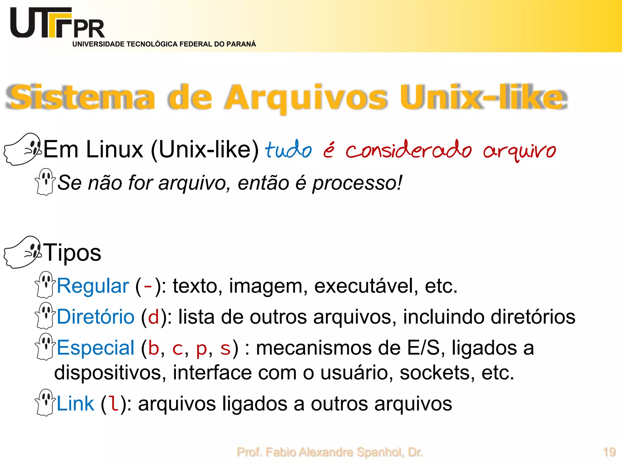 UNIVERSIDADE TECNOLÓGICA FEDERAL DO PARANÁ
Em Linux (Unix-like) tudo é considerado arquivo
Se não for arquivo, então é processo!
Tipos
Regular (-): texto, imagem, executável, etc.
Diretório (d): lista de outros arquivos, incluindo diretórios
Especial (b, c, p, s) : mecanismos de E/S, ligados a
dispositivos, interface com o usuário, sockets, etc.
Link (l): arquivos ligados a outros arquivos
 
