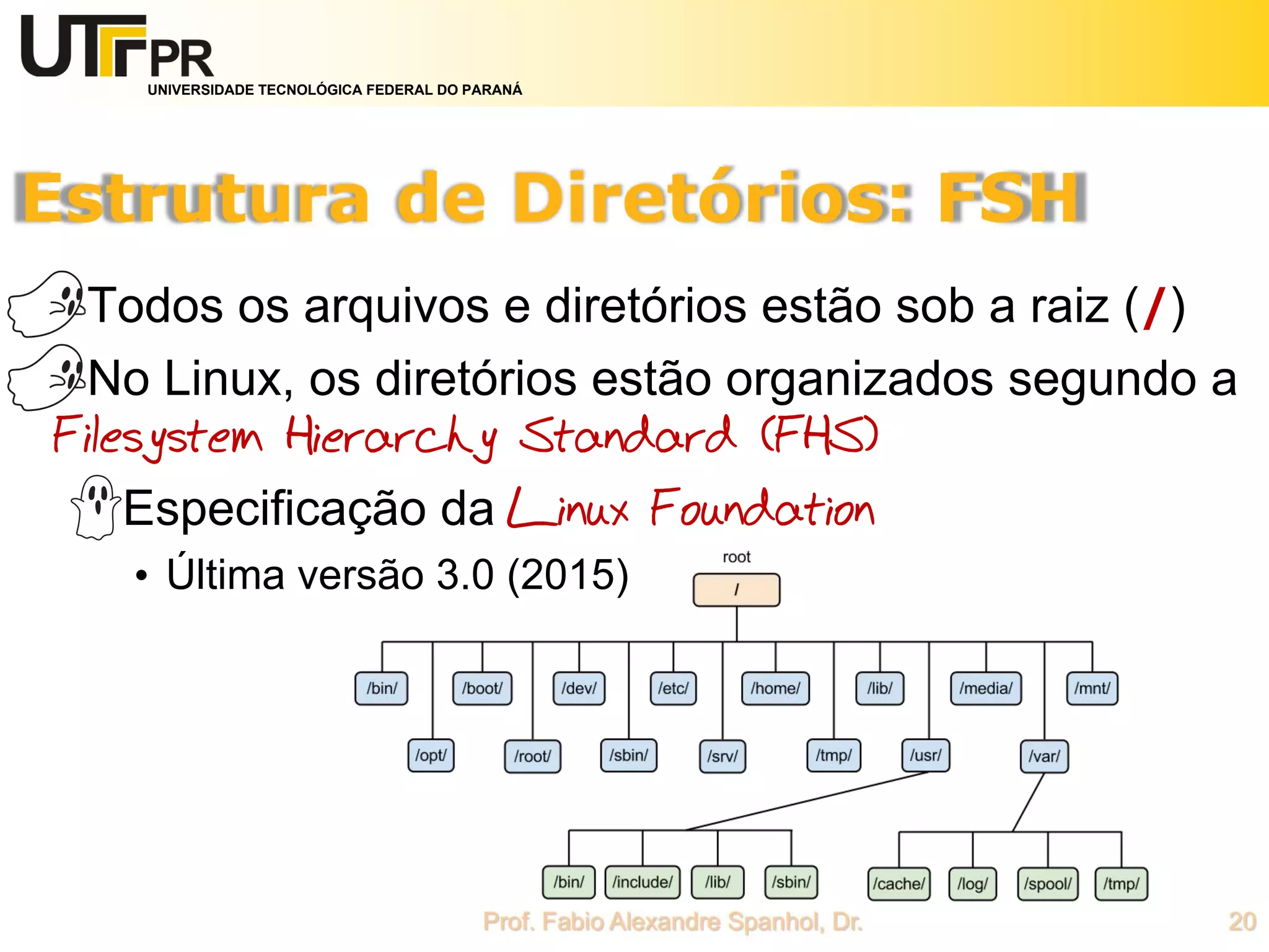 UNIVERSIDADE TECNOLÓGICA FEDERAL DO PARANÁ
Todos os arquivos e diretórios estão sob a raiz (/)
No Linux, os diretórios estão organizados segundo a
Filesystem Hierarchy Standard (FHS)
Especificação da Linux Foundation
• Última versão 3.0 (2015)
 