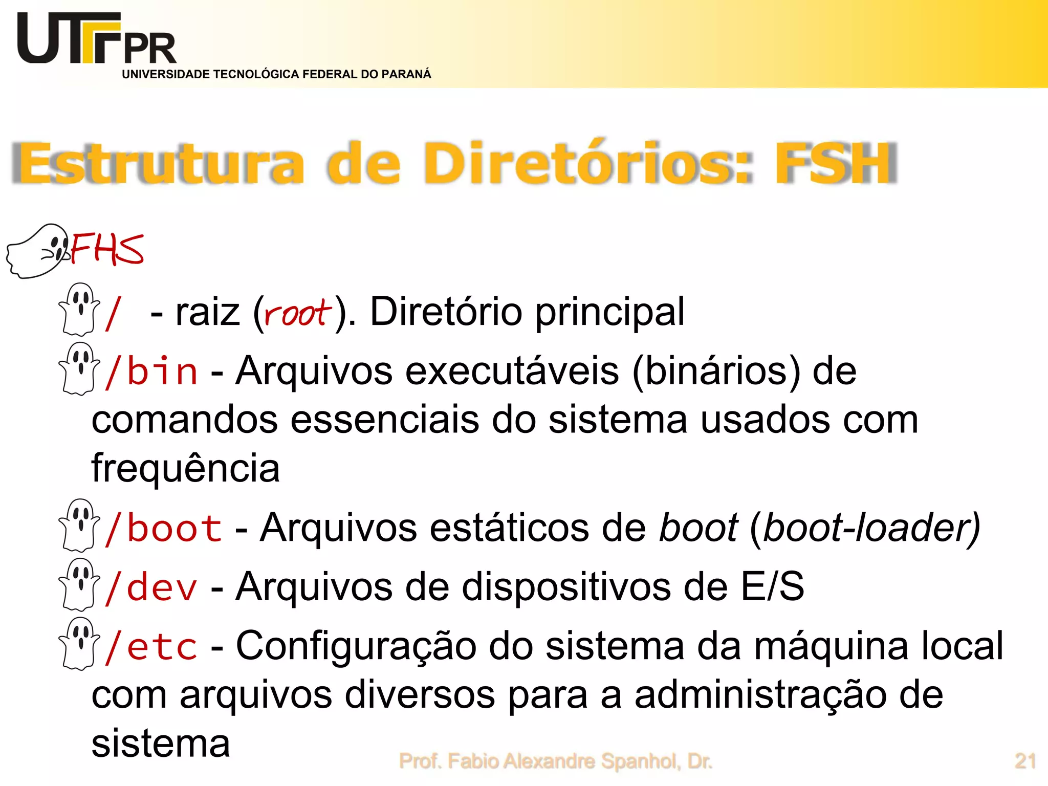 UNIVERSIDADE TECNOLÓGICA FEDERAL DO PARANÁ
FHS
/ - raiz (root). Diretório principal
/bin - Arquivos executáveis (binários) de
comandos essenciais do sistema usados com
frequência
/boot - Arquivos estáticos de boot (boot-loader)
/dev - Arquivos de dispositivos de E/S
/etc - Configuração do sistema da máquina local
com arquivos diversos para a administração de
sistema
 