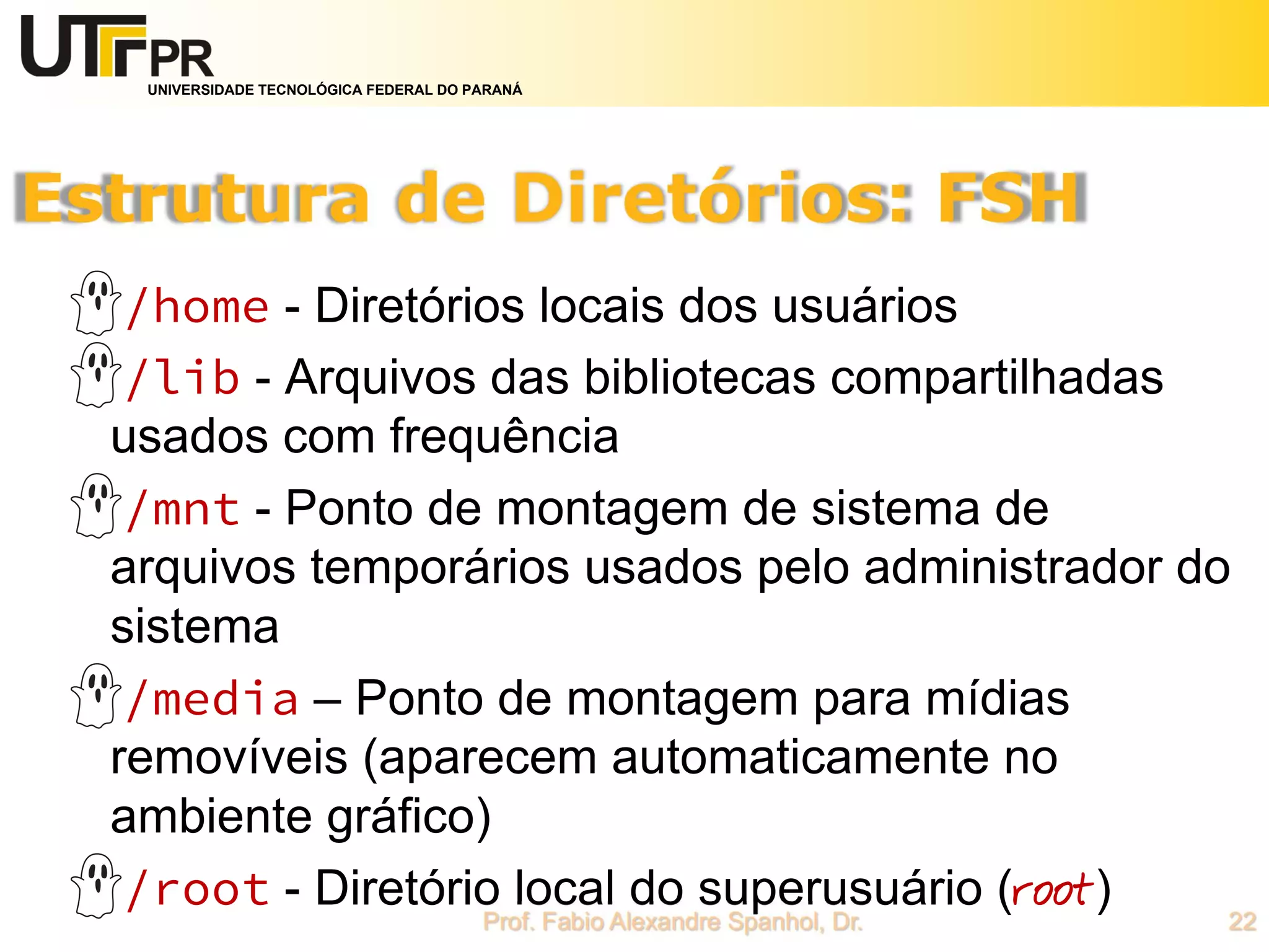 UNIVERSIDADE TECNOLÓGICA FEDERAL DO PARANÁ
/home - Diretórios locais dos usuários
/lib - Arquivos das bibliotecas compartilhadas
usados com frequência
/mnt - Ponto de montagem de sistema de
arquivos temporários usados pelo administrador do
sistema
/media – Ponto de montagem para mídias
removíveis (aparecem automaticamente no
ambiente gráfico)
/root - Diretório local do superusuário (root)
 