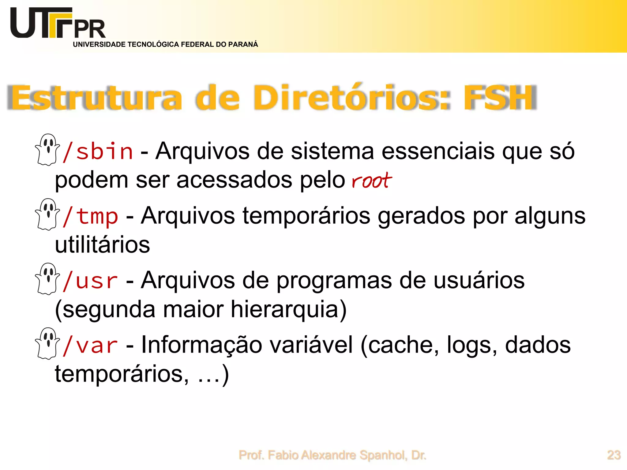 UNIVERSIDADE TECNOLÓGICA FEDERAL DO PARANÁ
/sbin - Arquivos de sistema essenciais que só
podem ser acessados pelo root
/tmp - Arquivos temporários gerados por alguns
utilitários
/usr - Arquivos de programas de usuários
(segunda maior hierarquia)
/var - Informação variável (cache, logs, dados
temporários, …)
 