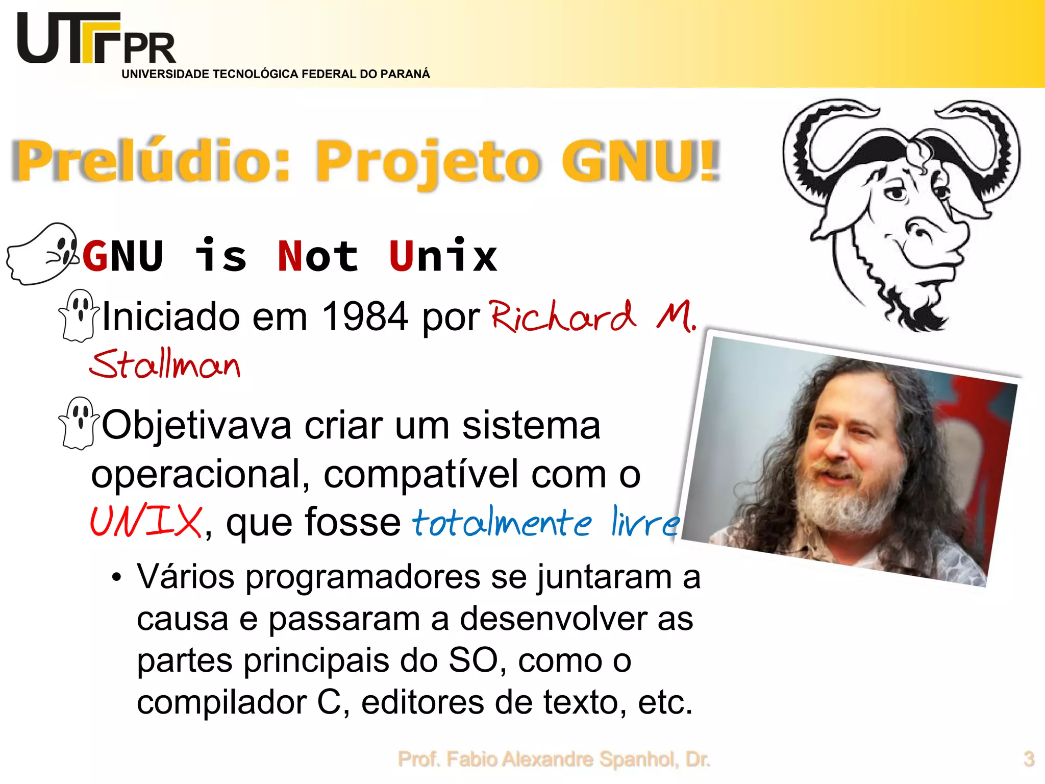 UNIVERSIDADE TECNOLÓGICA FEDERAL DO PARANÁ
GNU is Not Unix
Iniciado em 1984 por Richard M.
Stallman
Objetivava criar um sistema
operacional, compatível com o
UNIX, que fosse totalmente livre
• Vários programadores se juntaram a
causa e passaram a desenvolver as
partes principais do SO, como o
compilador C, editores de texto, etc.
 