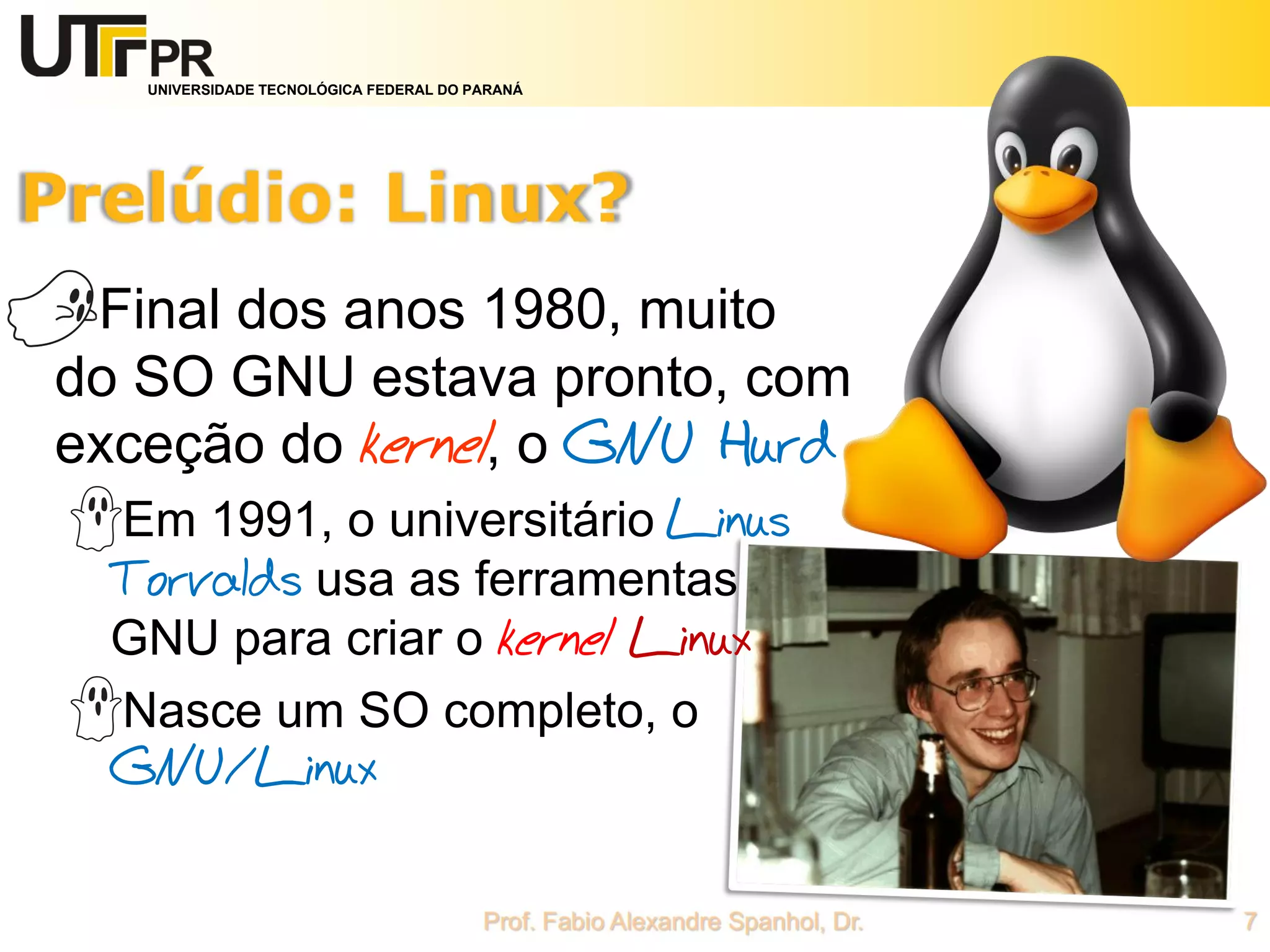 UNIVERSIDADE TECNOLÓGICA FEDERAL DO PARANÁ
Final dos anos 1980, muito
do SO GNU estava pronto, com
exceção do kernel, o GNU Hurd
Em 1991, o universitário Linus
Torvalds usa as ferramentas
GNU para criar o kernel Linux
Nasce um SO completo, o
GNU/Linux
 