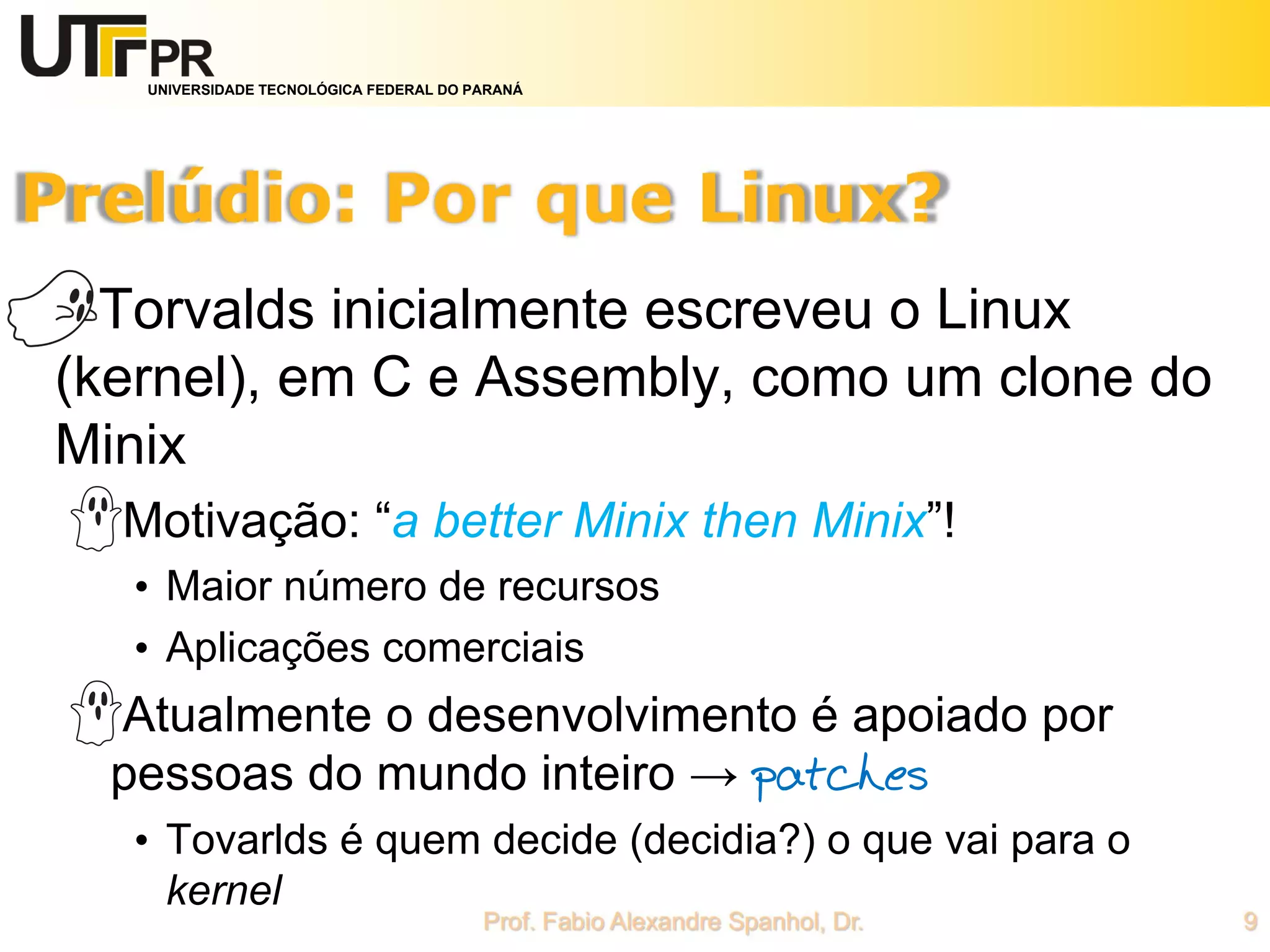 UNIVERSIDADE TECNOLÓGICA FEDERAL DO PARANÁ
Torvalds inicialmente escreveu o Linux
(kernel), em C e Assembly, como um clone do
Minix
Motivação: “a better Minix then Minix”!
• Maior número de recursos
• Aplicações comerciais
Atualmente o desenvolvimento é apoiado por
pessoas do mundo inteiro → patches
• Tovarlds é quem decide (decidia?) o que vai para o
kernel
 