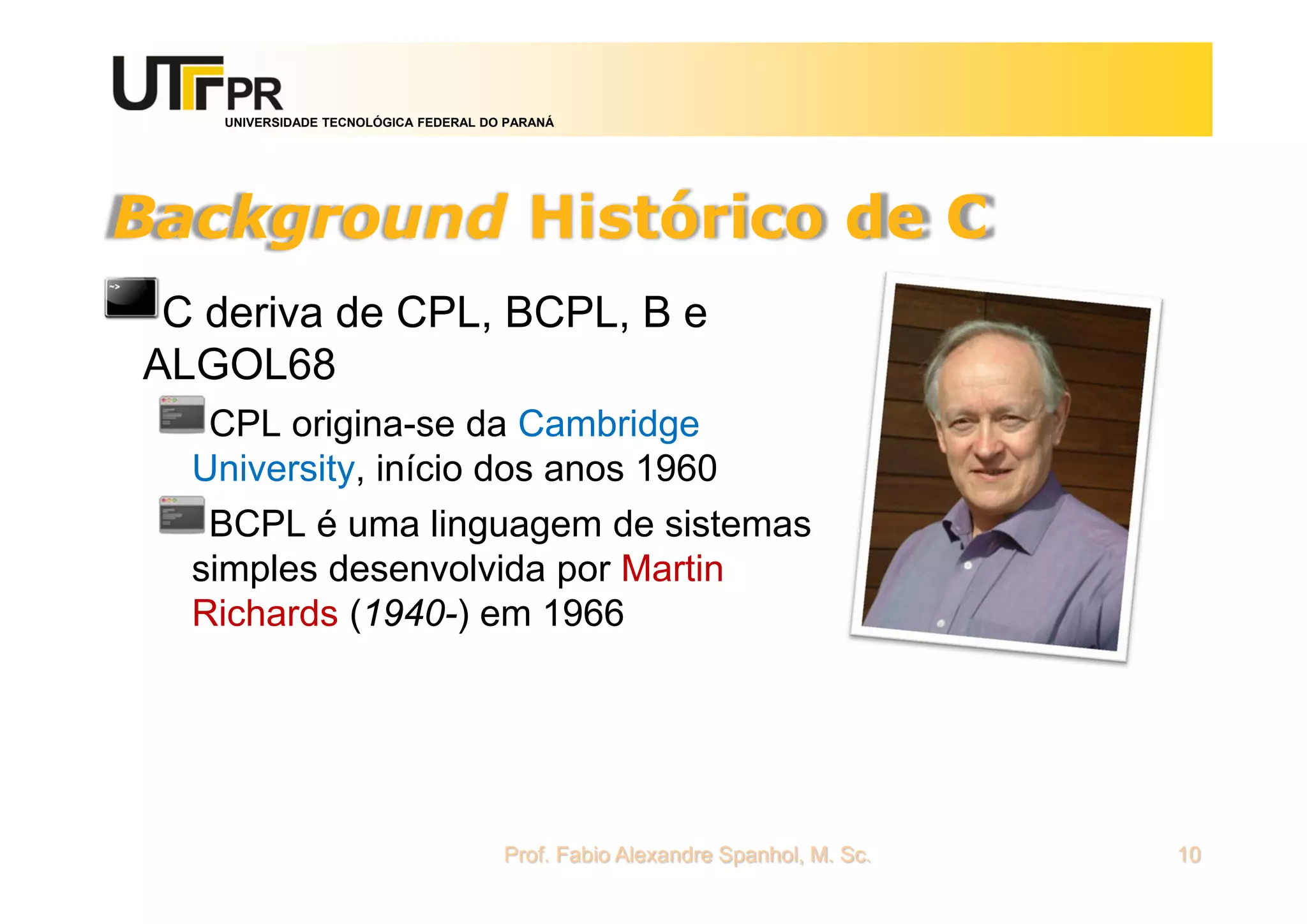 UNIVERSIDADE TECNOLÓGICA FEDERAL DO PARANÁ
Background Histórico de C
C deriva de CPL, BCPL, B e
ALGOL68
CPL origina-se da Cambridge
University, início dos anos 1960
BCPL é uma linguagem de sistemas
simples desenvolvida por Martin
Richards (1940-) em 1966
Prof. Fabio Alexandre Spanhol, M. Sc. 10
 