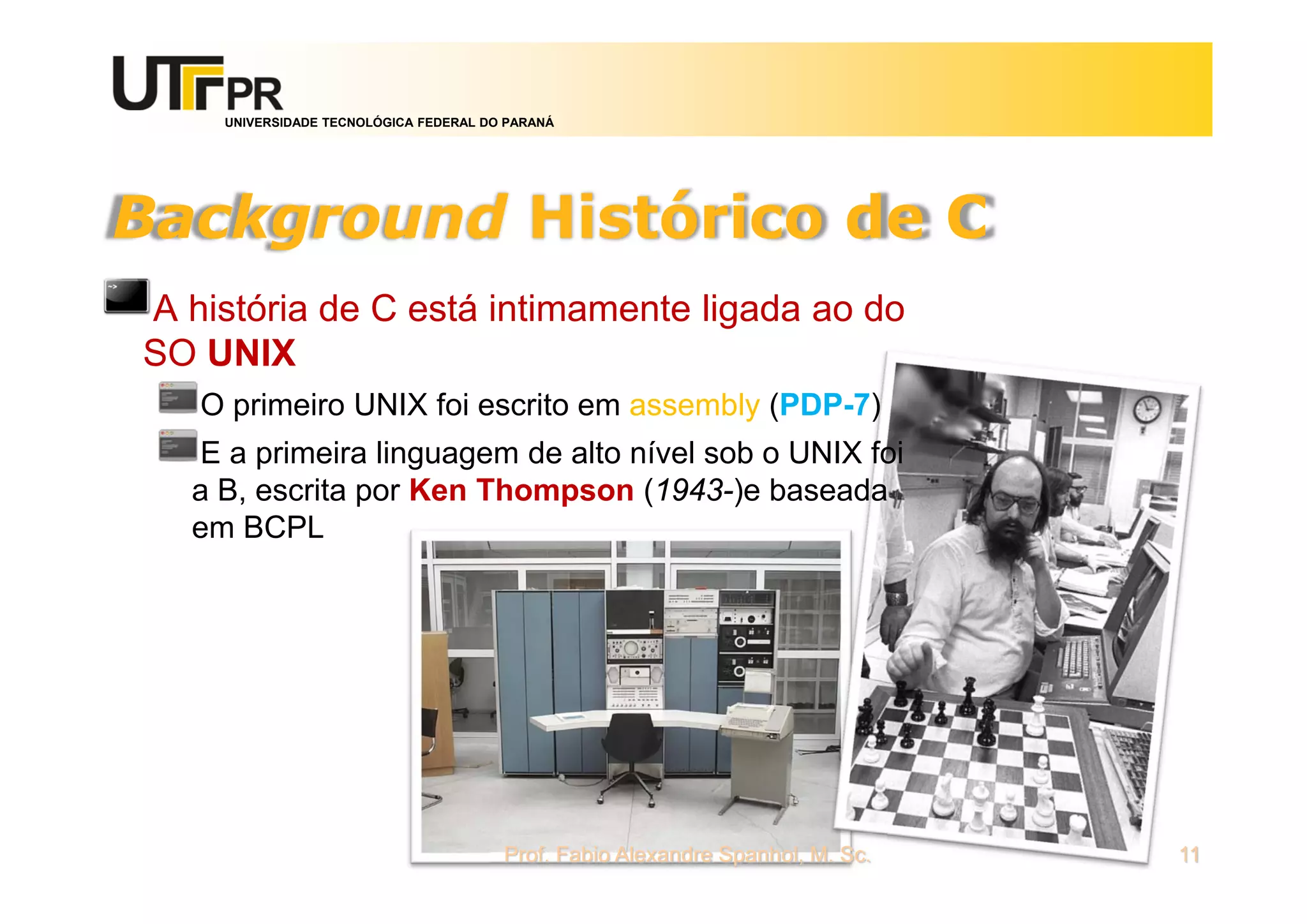 UNIVERSIDADE TECNOLÓGICA FEDERAL DO PARANÁ
Background Histórico de C
A história de C está intimamente ligada ao do
SO UNIX
O primeiro UNIX foi escrito em assembly (PDP-7)
E a primeira linguagem de alto nível sob o UNIX foi
a B, escrita por Ken Thompson (1943-)e baseada
em BCPL
Prof. Fabio Alexandre Spanhol, M. Sc. 11
 