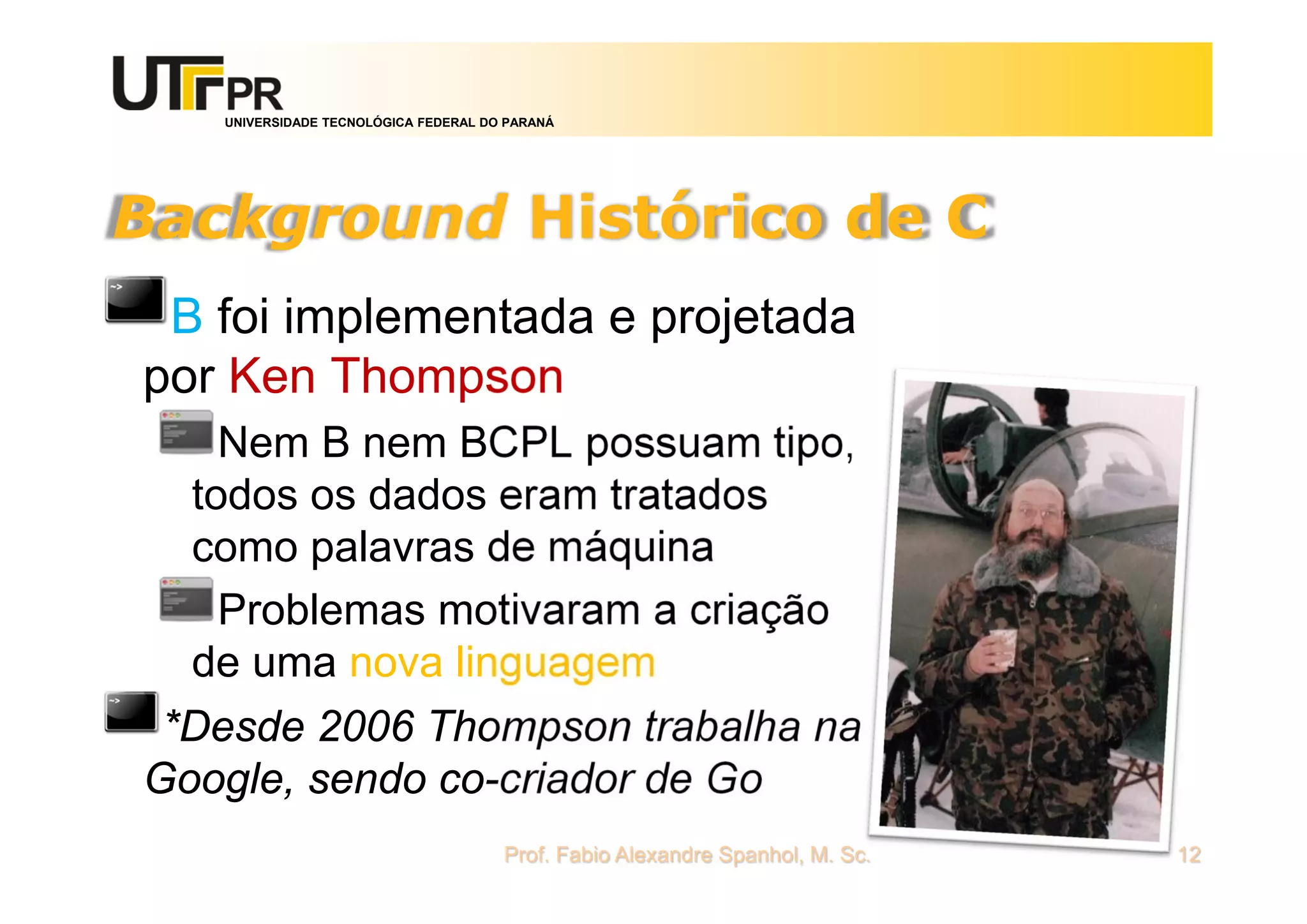 UNIVERSIDADE TECNOLÓGICA FEDERAL DO PARANÁ
Background Histórico de C
B foi implementada e projetada
por Ken Thompson
Nem B nem BCPL possuam tipo,
todos os dados eram tratados
como palavras de máquina
Problemas motivaram a criação
de uma nova linguagem
*Desde 2006 Thompson trabalha na
Google, sendo co-criador de Go
Prof. Fabio Alexandre Spanhol, M. Sc. 12
 