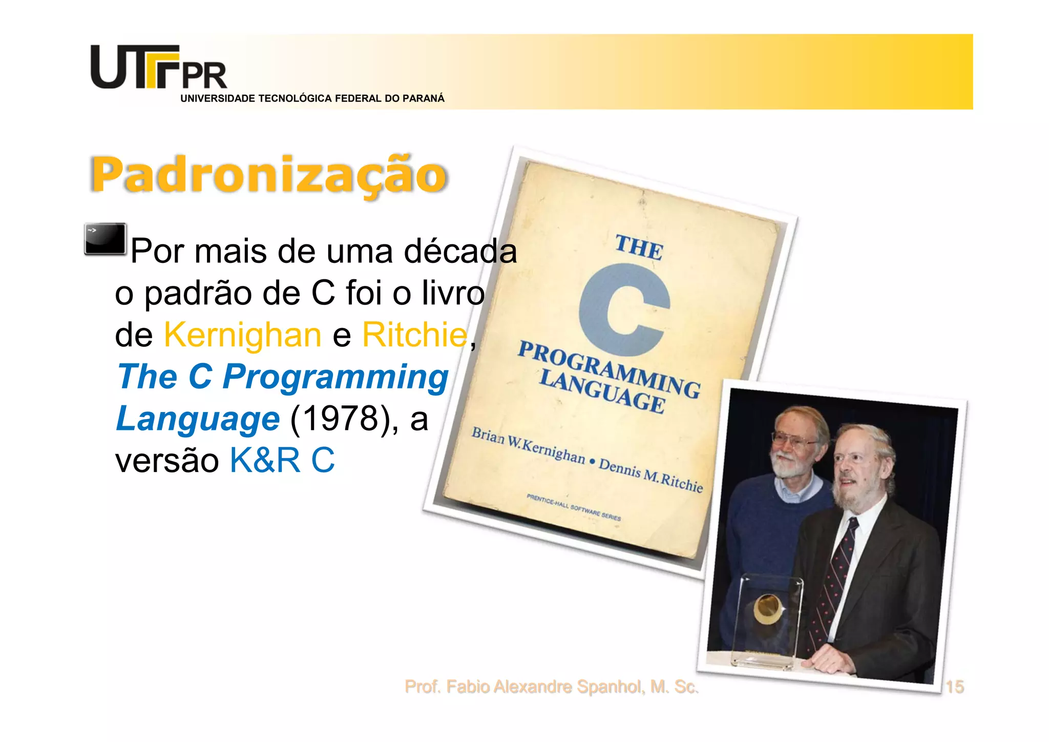 UNIVERSIDADE TECNOLÓGICA FEDERAL DO PARANÁ
Padronização
Por mais de uma década
o padrão de C foi o livro
de Kernighan e Ritchie,
The C Programming
Language (1978), a
versão K&R C
Prof. Fabio Alexandre Spanhol, M. Sc. 15
 