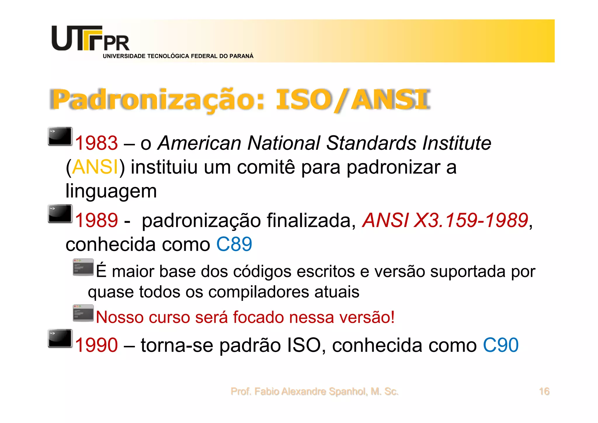 UNIVERSIDADE TECNOLÓGICA FEDERAL DO PARANÁ
Padronização: ISO/ANSI
1983 – o American National Standards Institute
(ANSI) instituiu um comitê para padronizar a
linguagem
1989 - padronização finalizada, ANSI X3.159-1989,
conhecida como C89
É maior base dos códigos escritos e versão suportada por
quase todos os compiladores atuais
Nosso curso será focado nessa versão!
1990 – torna-se padrão ISO, conhecida como C90
Prof. Fabio Alexandre Spanhol, M. Sc. 16
 