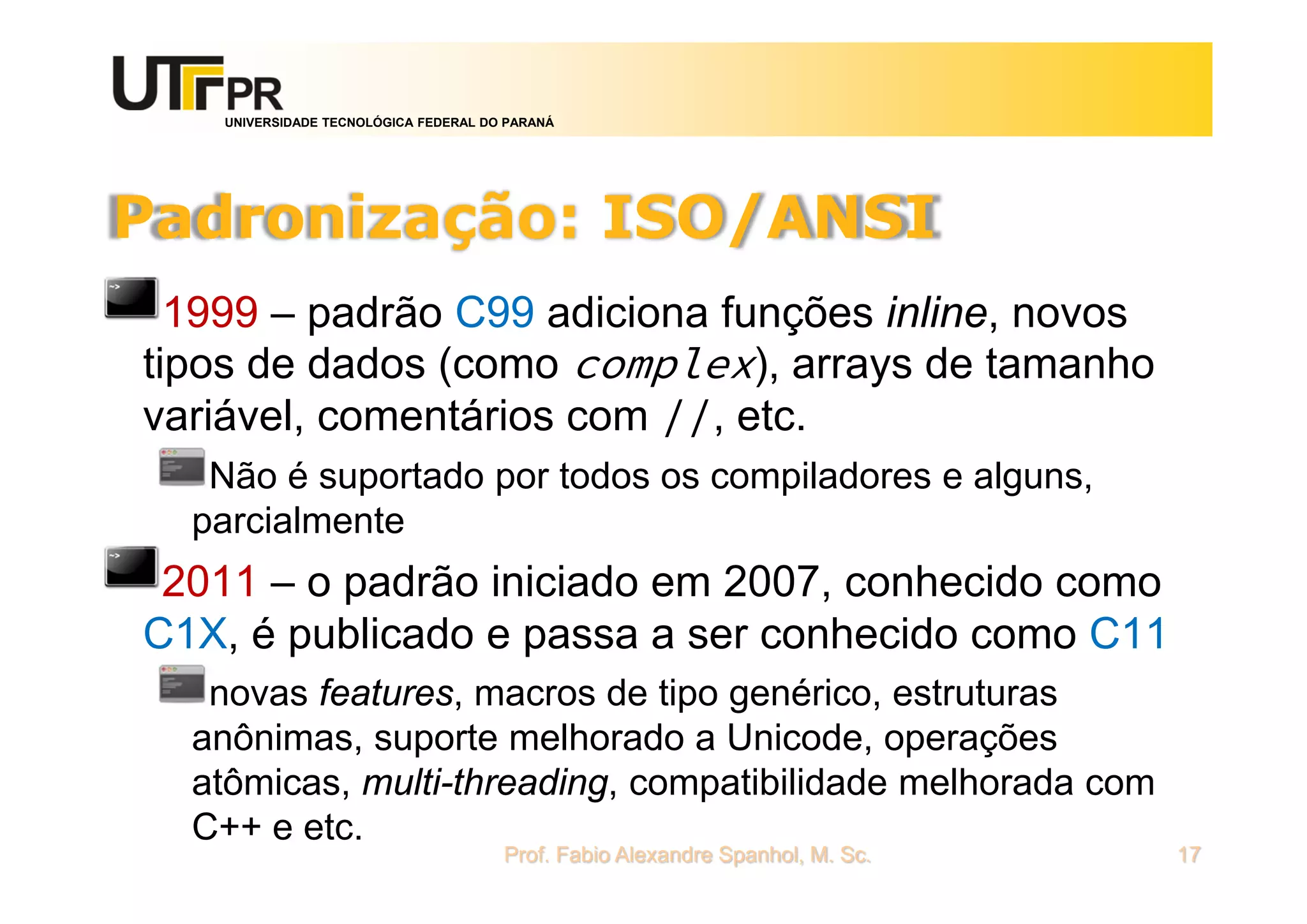 UNIVERSIDADE TECNOLÓGICA FEDERAL DO PARANÁ
Padronização: ISO/ANSI
1999 – padrão C99 adiciona funções inline, novos
tipos de dados (como complex), arrays de tamanho
variável, comentários com //, etc.
Não é suportado por todos os compiladores e alguns,
parcialmente
2011 – o padrão iniciado em 2007, conhecido como
C1X, é publicado e passa a ser conhecido como C11
novas features, macros de tipo genérico, estruturas
anônimas, suporte melhorado a Unicode, operações
atômicas, multi-threading, compatibilidade melhorada com
C++ e etc.
Prof. Fabio Alexandre Spanhol, M. Sc. 17
 