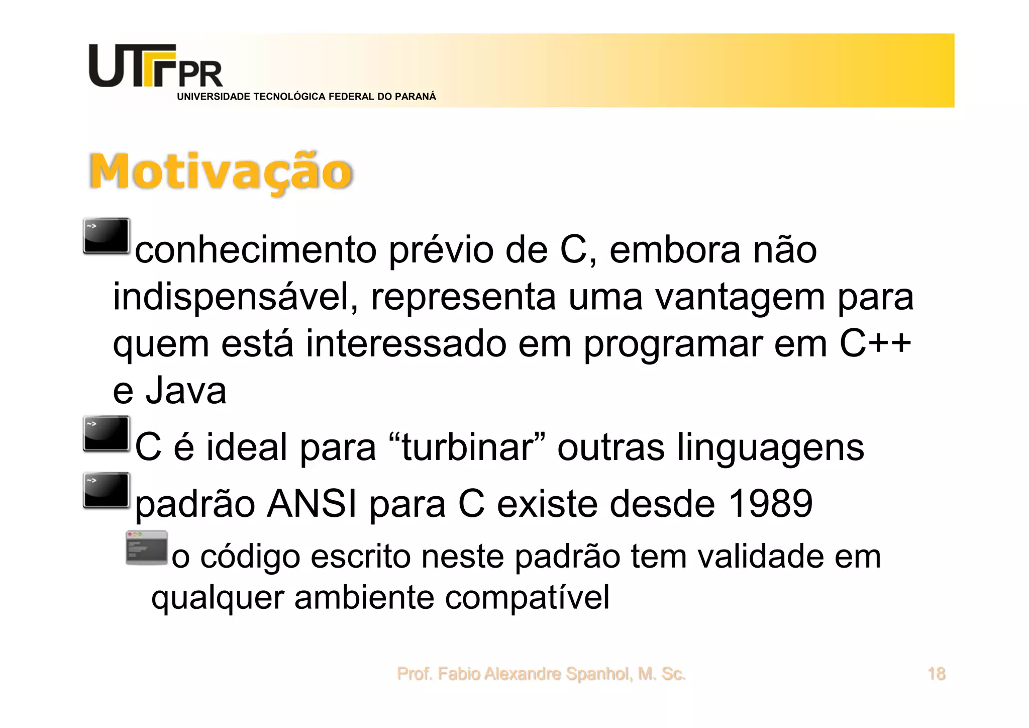 UNIVERSIDADE TECNOLÓGICA FEDERAL DO PARANÁ
Motivação
conhecimento prévio de C, embora não
indispensável, representa uma vantagem para
quem está interessado em programar em C++
e Java
C é ideal para “turbinar” outras linguagens
padrão ANSI para C existe desde 1989
o código escrito neste padrão tem validade em
qualquer ambiente compatível
Prof. Fabio Alexandre Spanhol, M. Sc. 18
 