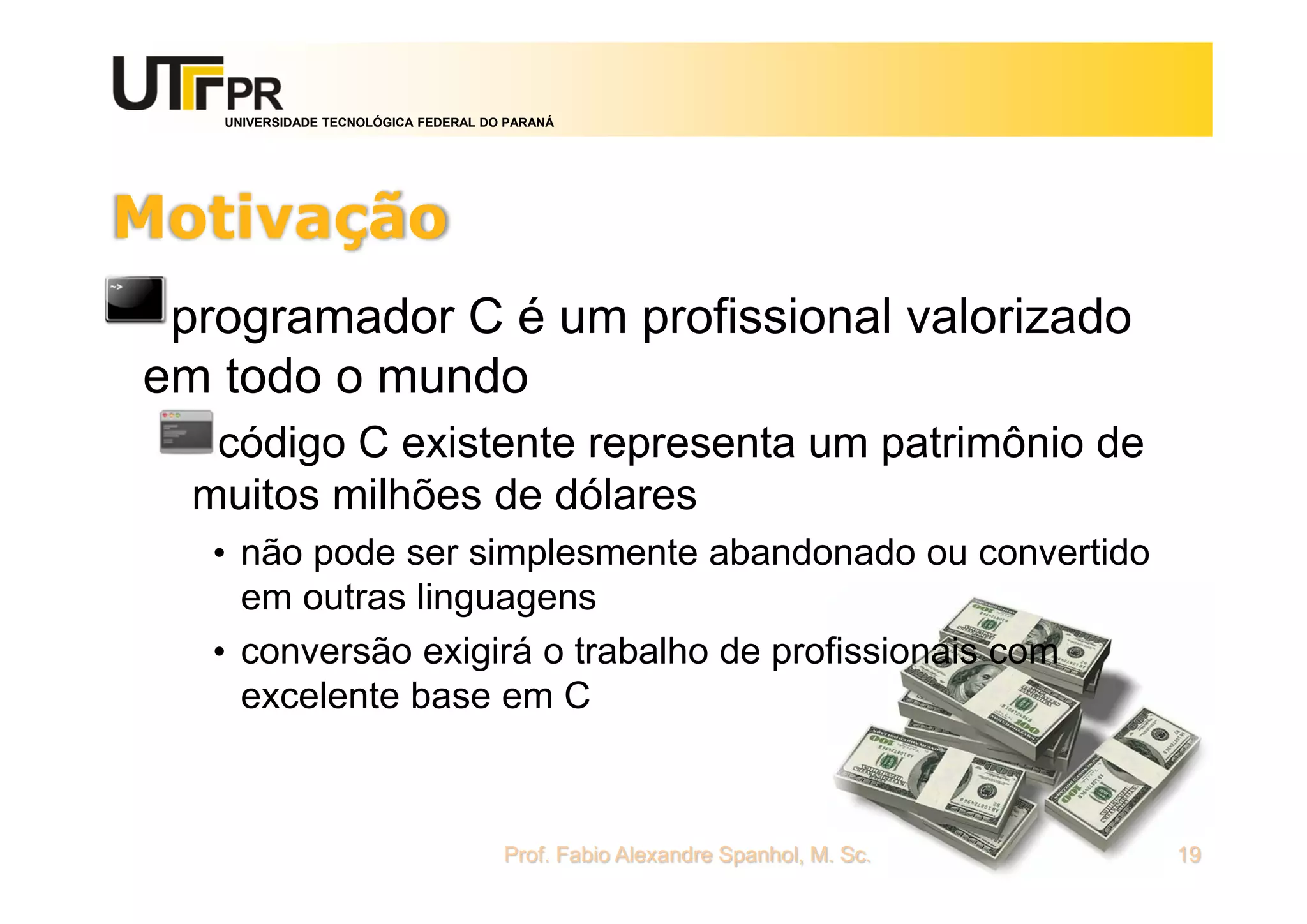 UNIVERSIDADE TECNOLÓGICA FEDERAL DO PARANÁ
Motivação
programador C é um profissional valorizado
em todo o mundo
código C existente representa um patrimônio de
muitos milhões de dólares
• não pode ser simplesmente abandonado ou convertido
em outras linguagens
• conversão exigirá o trabalho de profissionais com
excelente base em C
Prof. Fabio Alexandre Spanhol, M. Sc. 19
 