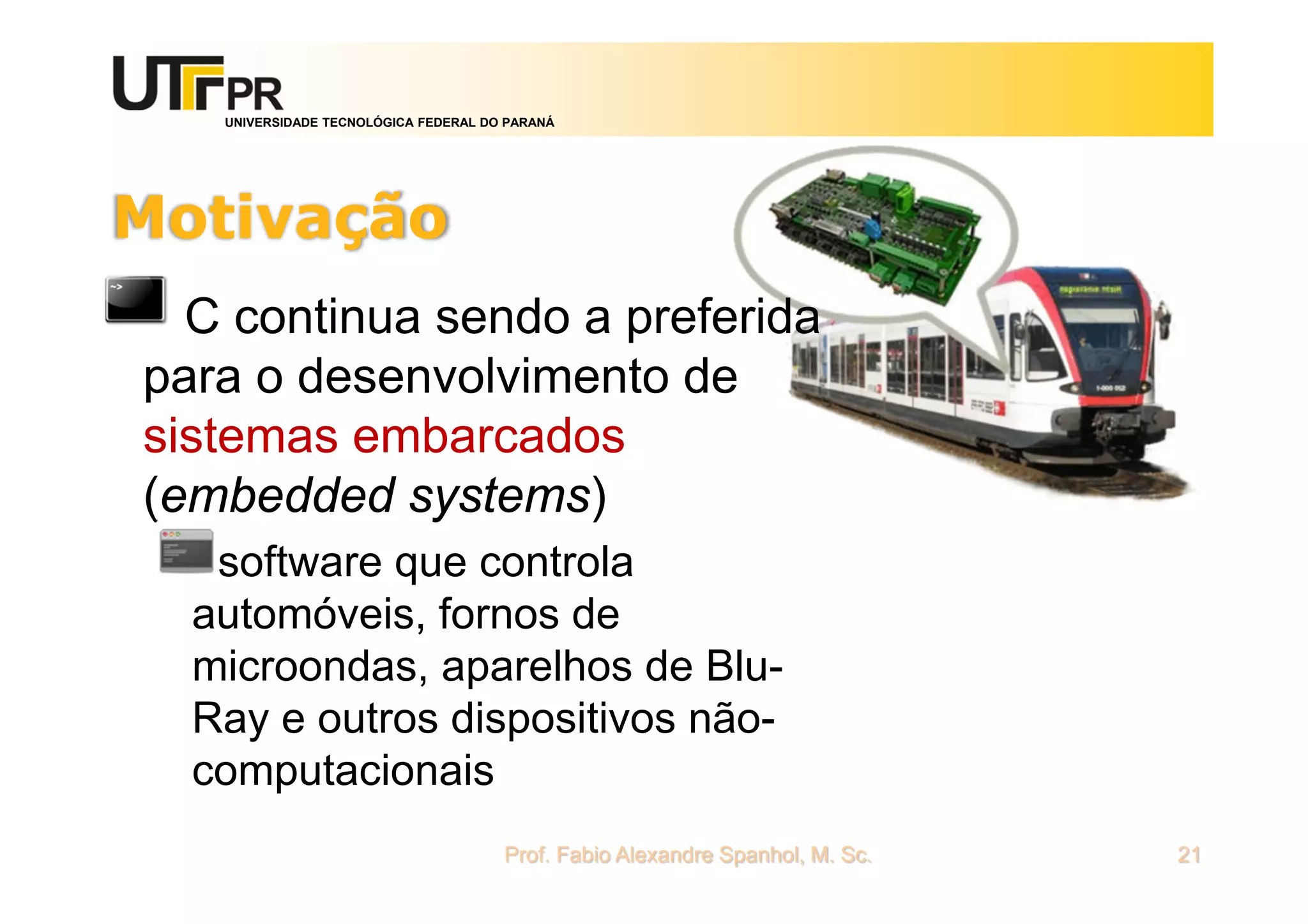 UNIVERSIDADE TECNOLÓGICA FEDERAL DO PARANÁ
Motivação
C continua sendo a preferida
para o desenvolvimento de
sistemas embarcados
(embedded systems)
software que controla
automóveis, fornos de
microondas, aparelhos de Blu-
Ray e outros dispositivos não-
computacionais
Prof. Fabio Alexandre Spanhol, M. Sc. 21
 