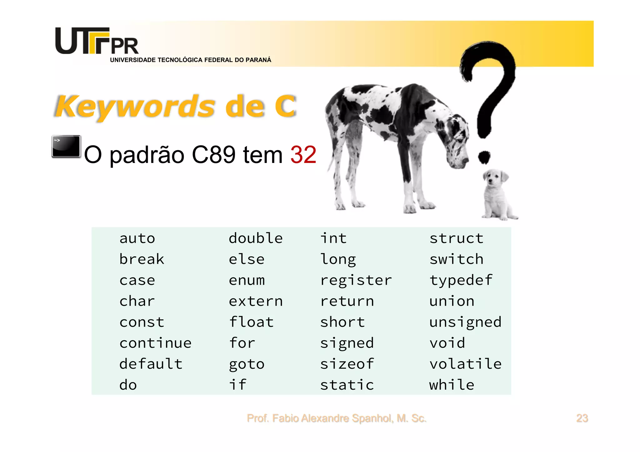 UNIVERSIDADE TECNOLÓGICA FEDERAL DO PARANÁ
Keywords de C
O padrão C89 tem 32
Prof. Fabio Alexandre Spanhol, M. Sc. 23
auto
break
case
char
const
continue
default
do
double
else
enum
extern
float
for
goto
if
int
long
register
return
short
signed
sizeof
static
struct
switch
typedef
union
unsigned
void
volatile
while
 