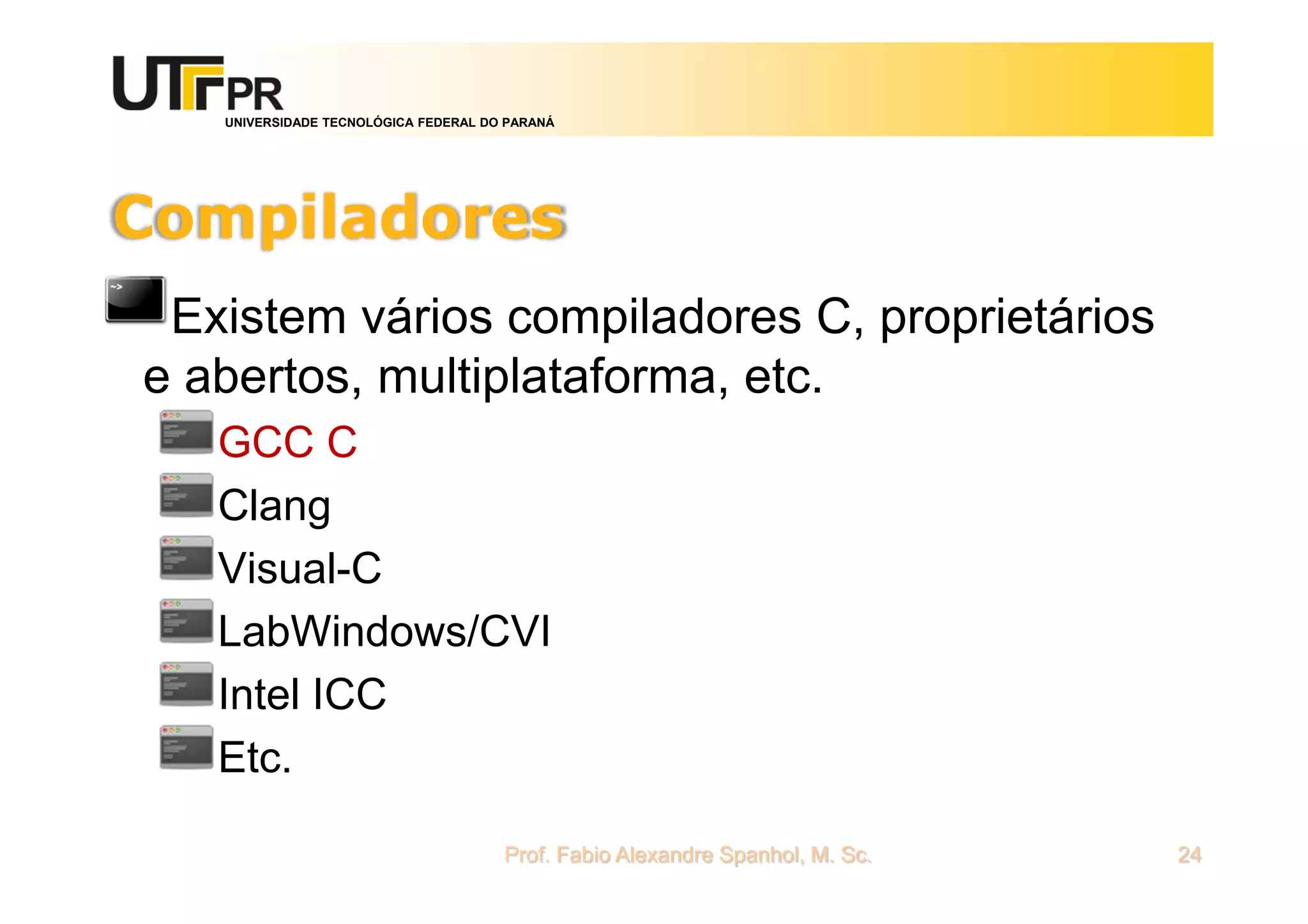 UNIVERSIDADE TECNOLÓGICA FEDERAL DO PARANÁ
Compiladores
Existem vários compiladores C, proprietários
e abertos, multiplataforma, etc.
GCC C
Clang
Visual-C
LabWindows/CVI
Intel ICC
Etc.
Prof. Fabio Alexandre Spanhol, M. Sc. 24
 