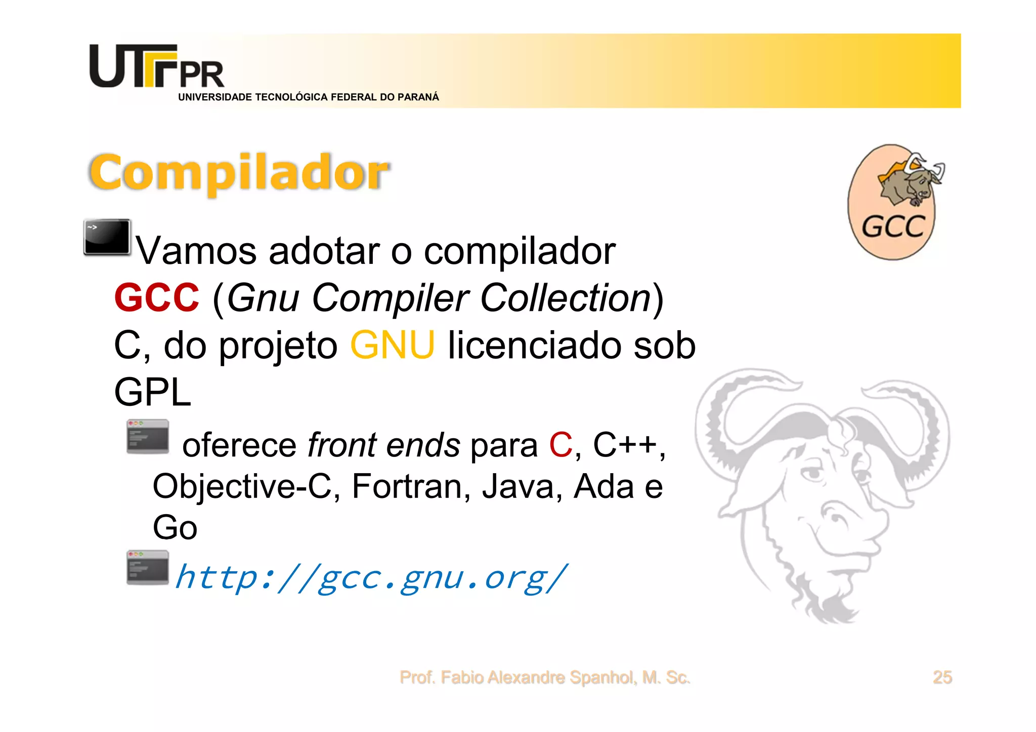 UNIVERSIDADE TECNOLÓGICA FEDERAL DO PARANÁ
Compilador
Vamos adotar o compilador
GCC (Gnu Compiler Collection)
C, do projeto GNU licenciado sob
GPL
oferece front ends para C, C++,
Objective-C, Fortran, Java, Ada e
Go
http://gcc.gnu.org/
Prof. Fabio Alexandre Spanhol, M. Sc. 25
 