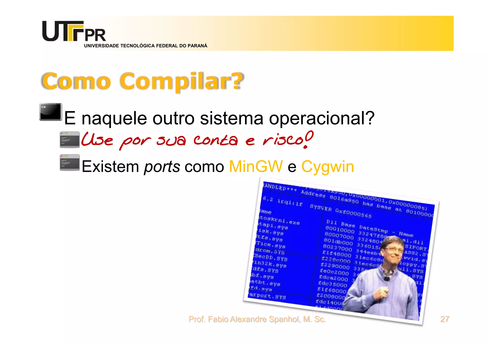UNIVERSIDADE TECNOLÓGICA FEDERAL DO PARANÁ
Como Compilar?
E naquele outro sistema operacional?
Use por sua conta e risco!
Existem ports como MinGW e Cygwin
Prof. Fabio Alexandre Spanhol, M. Sc. 27
 