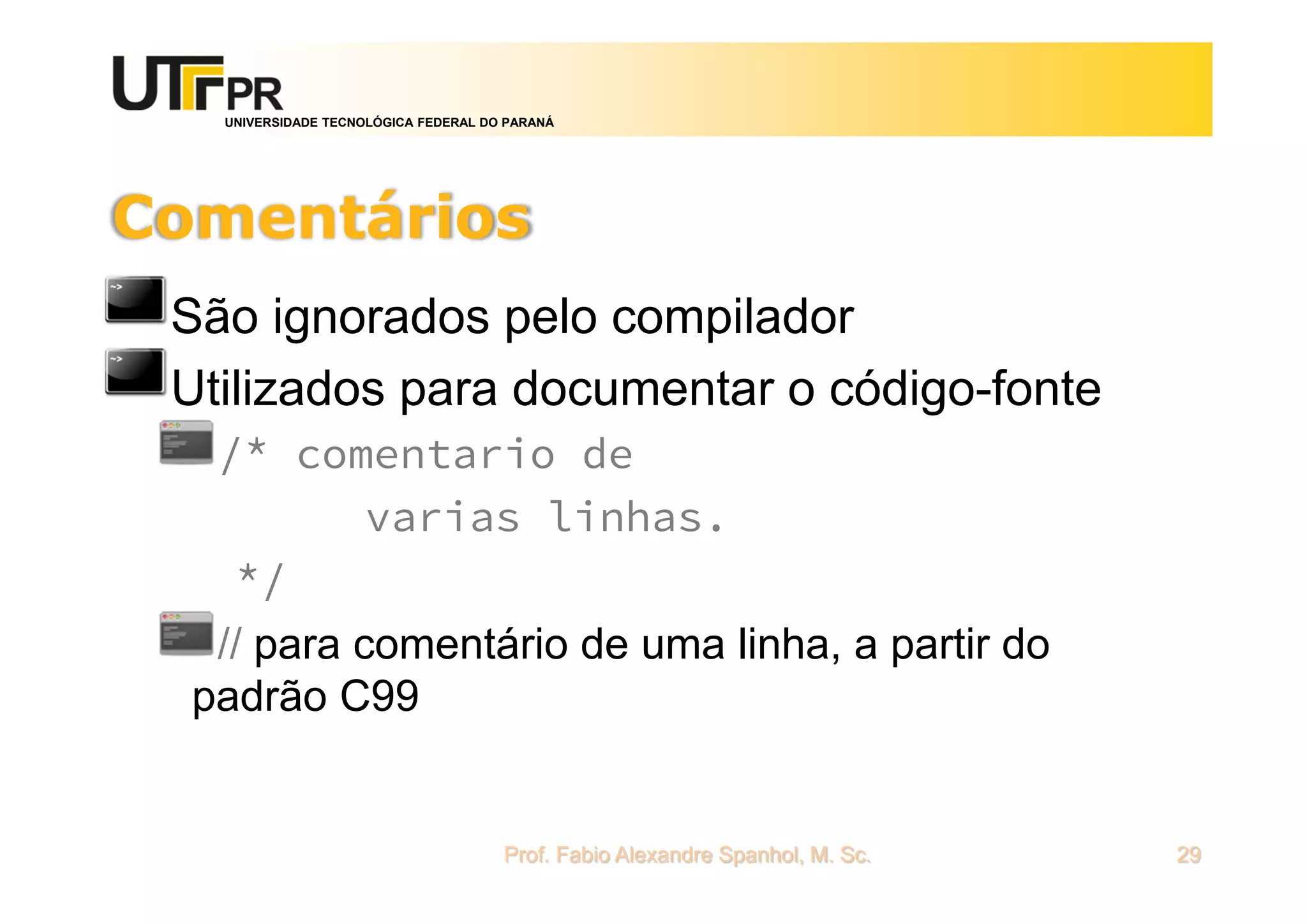 UNIVERSIDADE TECNOLÓGICA FEDERAL DO PARANÁ
Comentários
São ignorados pelo compilador
Utilizados para documentar o código-fonte
/* comentario de
varias linhas.
*/
// para comentário de uma linha, a partir do
padrão C99
Prof. Fabio Alexandre Spanhol, M. Sc. 29
 