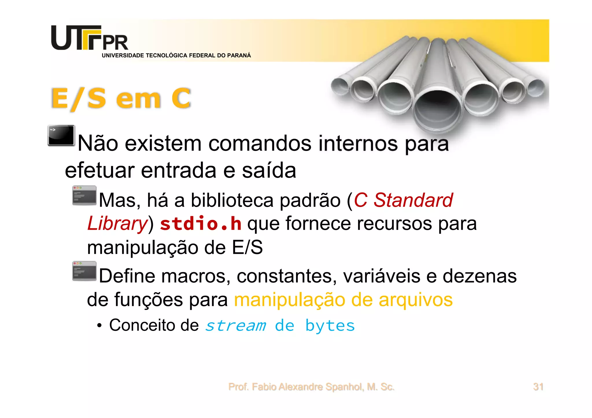 UNIVERSIDADE TECNOLÓGICA FEDERAL DO PARANÁ
E/S em C
Não existem comandos internos para
efetuar entrada e saída
Mas, há a biblioteca padrão (C Standard
Library) stdio.h que fornece recursos para
manipulação de E/S
Define macros, constantes, variáveis e dezenas
de funções para manipulação de arquivos
• Conceito de stream de bytes
Prof. Fabio Alexandre Spanhol, M. Sc. 31
 