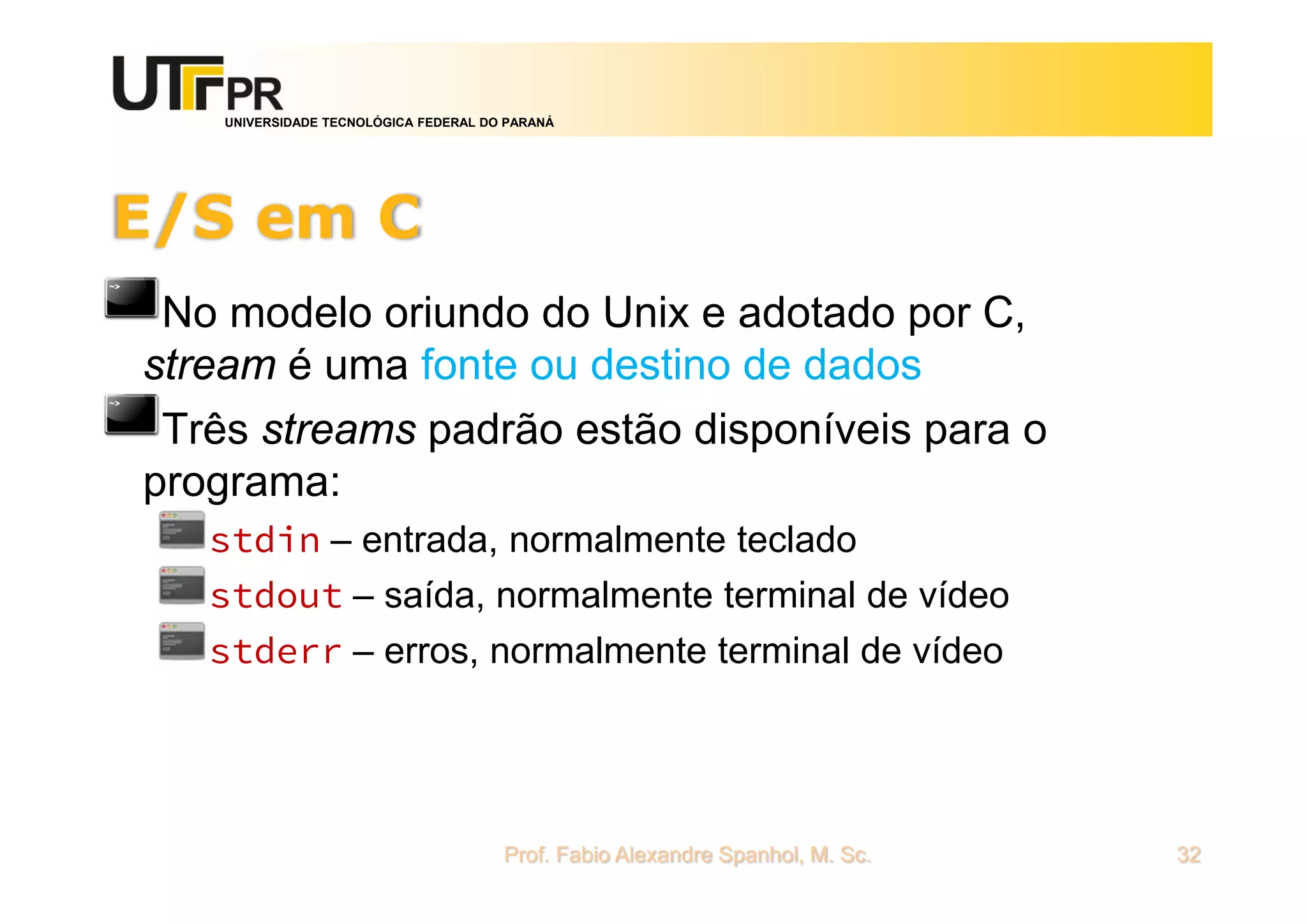 UNIVERSIDADE TECNOLÓGICA FEDERAL DO PARANÁ
E/S em C
No modelo oriundo do Unix e adotado por C,
stream é uma fonte ou destino de dados
Três streams padrão estão disponíveis para o
programa:
stdin – entrada, normalmente teclado
stdout – saída, normalmente terminal de vídeo
stderr – erros, normalmente terminal de vídeo
Prof. Fabio Alexandre Spanhol, M. Sc. 32
 