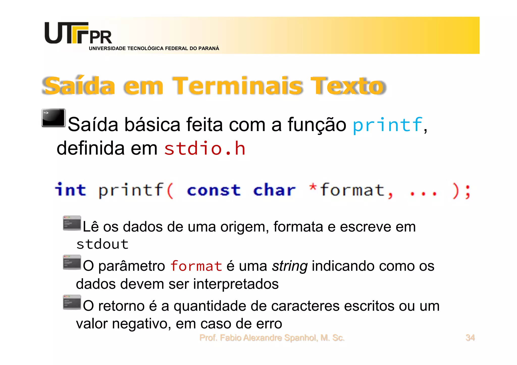 UNIVERSIDADE TECNOLÓGICA FEDERAL DO PARANÁ
Saída em Terminais Texto
Saída básica feita com a função printf,
definida em stdio.h
Lê os dados de uma origem, formata e escreve em
stdout
O parâmetro format é uma string indicando como os
dados devem ser interpretados
O retorno é a quantidade de caracteres escritos ou um
valor negativo, em caso de erro
Prof. Fabio Alexandre Spanhol, M. Sc. 34
 