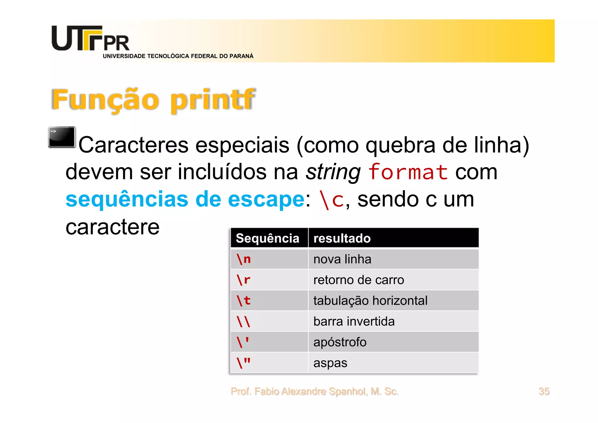 UNIVERSIDADE TECNOLÓGICA FEDERAL DO PARANÁ
Função printf
Caracteres especiais (como quebra de linha)
devem ser incluídos na string format com
sequências de escape: c, sendo c um
caractere
Prof. Fabio Alexandre Spanhol, M. Sc. 35
Sequência resultado
n nova linha
r retorno de carro
t tabulação horizontal
 barra invertida
' apóstrofo
" aspas
 