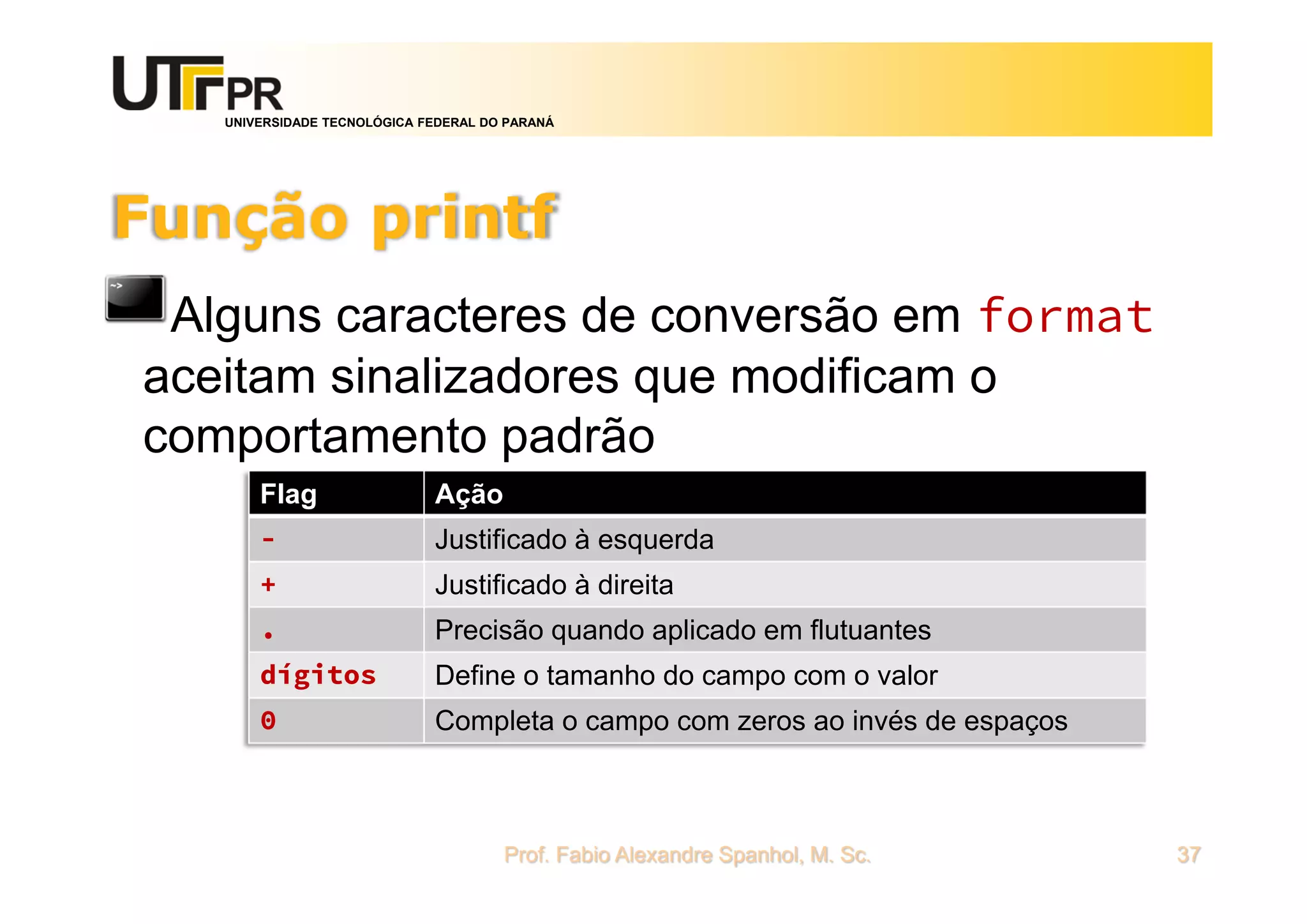 UNIVERSIDADE TECNOLÓGICA FEDERAL DO PARANÁ
Função printf
Alguns caracteres de conversão em format
aceitam sinalizadores que modificam o
comportamento padrão
Prof. Fabio Alexandre Spanhol, M. Sc. 37
Flag Ação
- Justificado à esquerda
+ Justificado à direita
. Precisão quando aplicado em flutuantes
dígitos Define o tamanho do campo com o valor
0 Completa o campo com zeros ao invés de espaços
 
