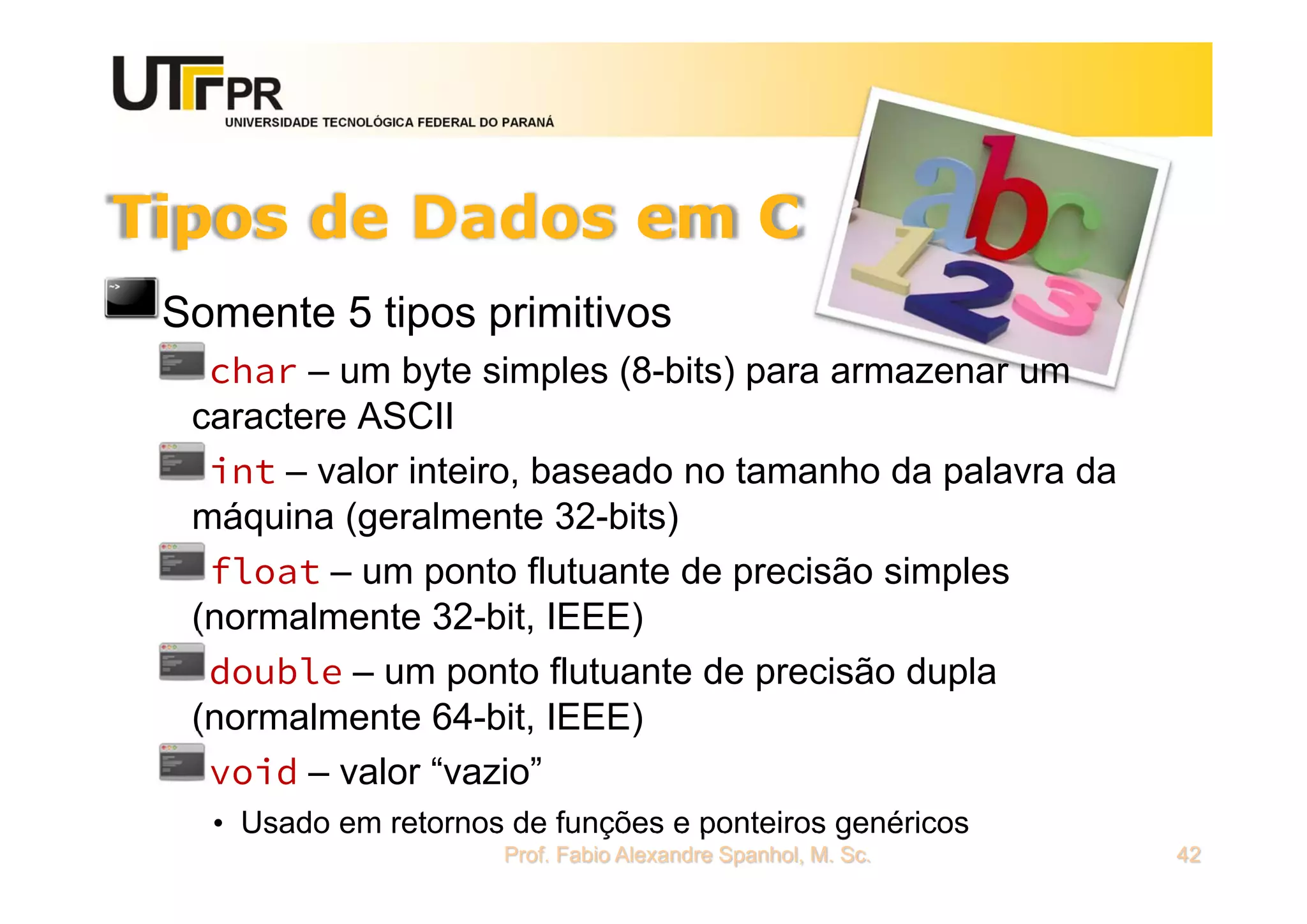 UNIVERSIDADE TECNOLÓGICA FEDERAL DO PARANÁ
Tipos de Dados em C
Somente 5 tipos primitivos
char – um byte simples (8-bits) para armazenar um
caractere ASCII
int – valor inteiro, baseado no tamanho da palavra da
máquina (geralmente 32-bits)
float – um ponto flutuante de precisão simples
(normalmente 32-bit, IEEE)
double – um ponto flutuante de precisão dupla
(normalmente 64-bit, IEEE)
void – valor “vazio”
• Usado em retornos de funções e ponteiros genéricos
Prof. Fabio Alexandre Spanhol, M. Sc. 42
 