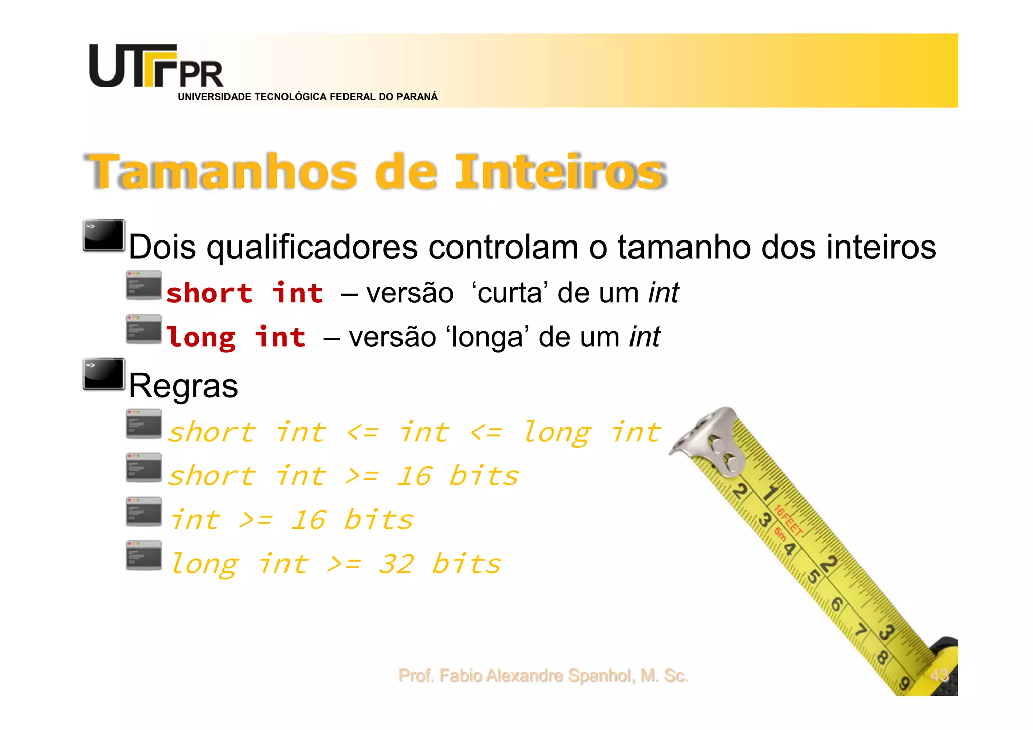 UNIVERSIDADE TECNOLÓGICA FEDERAL DO PARANÁ
Tamanhos de Inteiros
Dois qualificadores controlam o tamanho dos inteiros
short int – versão ‘curta’ de um int
long int – versão ‘longa’ de um int
Regras
short int <= int <= long int
short int >= 16 bits
int >= 16 bits
long int >= 32 bits
Prof. Fabio Alexandre Spanhol, M. Sc. 43
 
