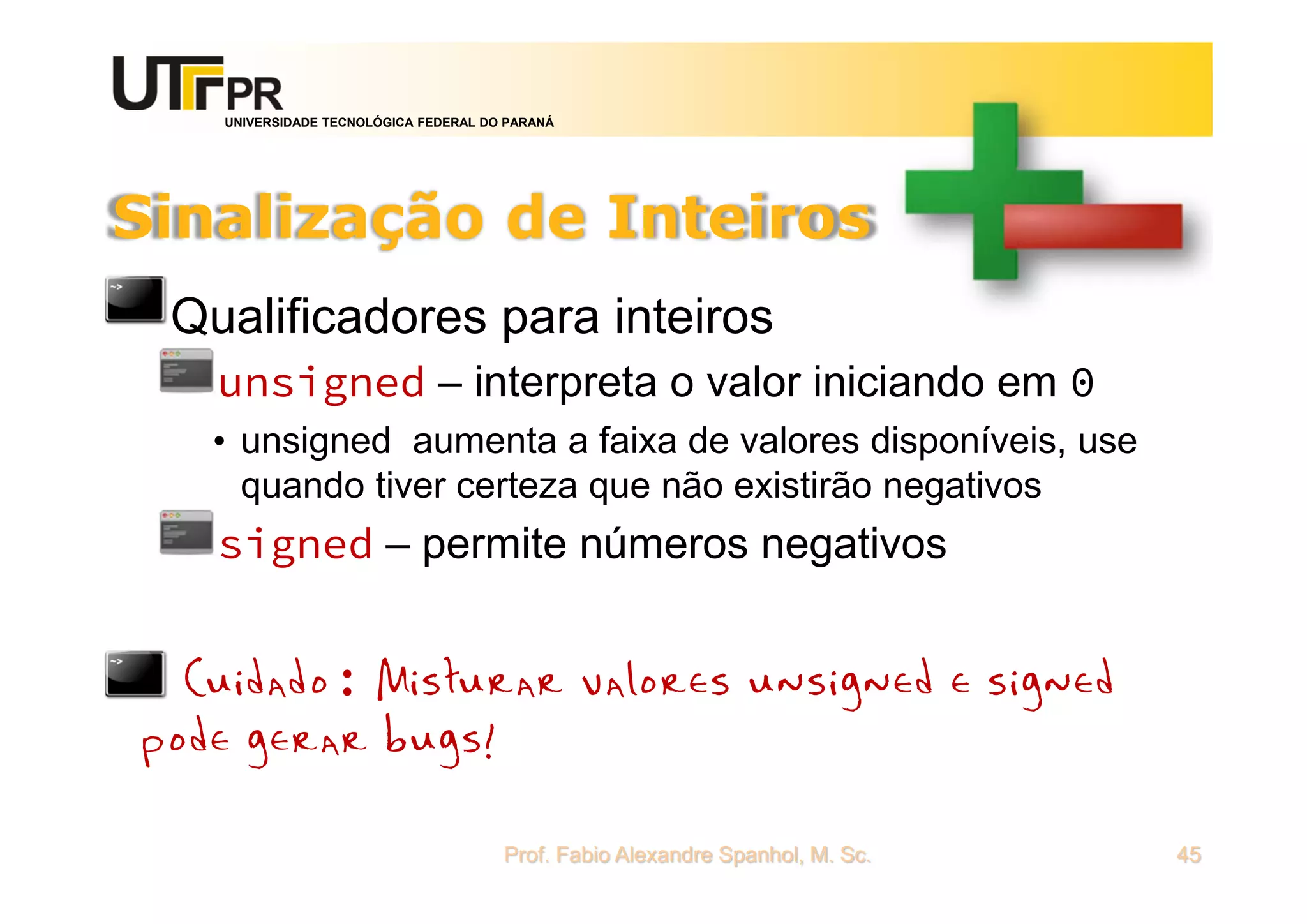 UNIVERSIDADE TECNOLÓGICA FEDERAL DO PARANÁ
Sinalização de Inteiros
Qualificadores para inteiros
unsigned – interpreta o valor iniciando em 0
• unsigned aumenta a faixa de valores disponíveis, use
quando tiver certeza que não existirão negativos
signed – permite números negativos
*Cuidado: Misturar valores unsigned e signed
pode gerar bugs!
Prof. Fabio Alexandre Spanhol, M. Sc. 45
 