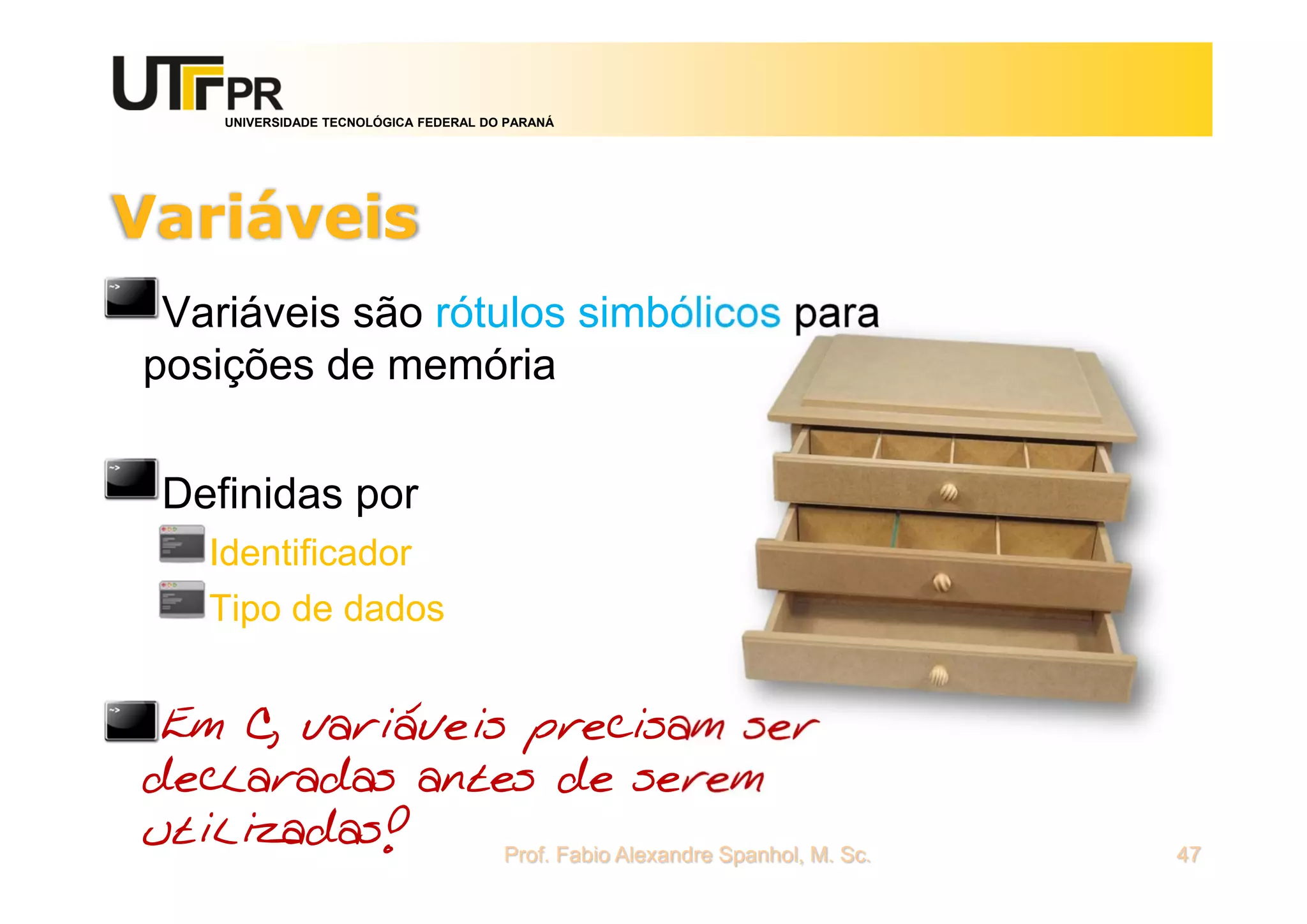 UNIVERSIDADE TECNOLÓGICA FEDERAL DO PARANÁ
Variáveis
Variáveis são rótulos simbólicos para
posições de memória
Definidas por
Identificador
Tipo de dados
Em C, variáveis precisam ser
declaradas antes de serem
utilizadas! Prof. Fabio Alexandre Spanhol, M. Sc. 47
 