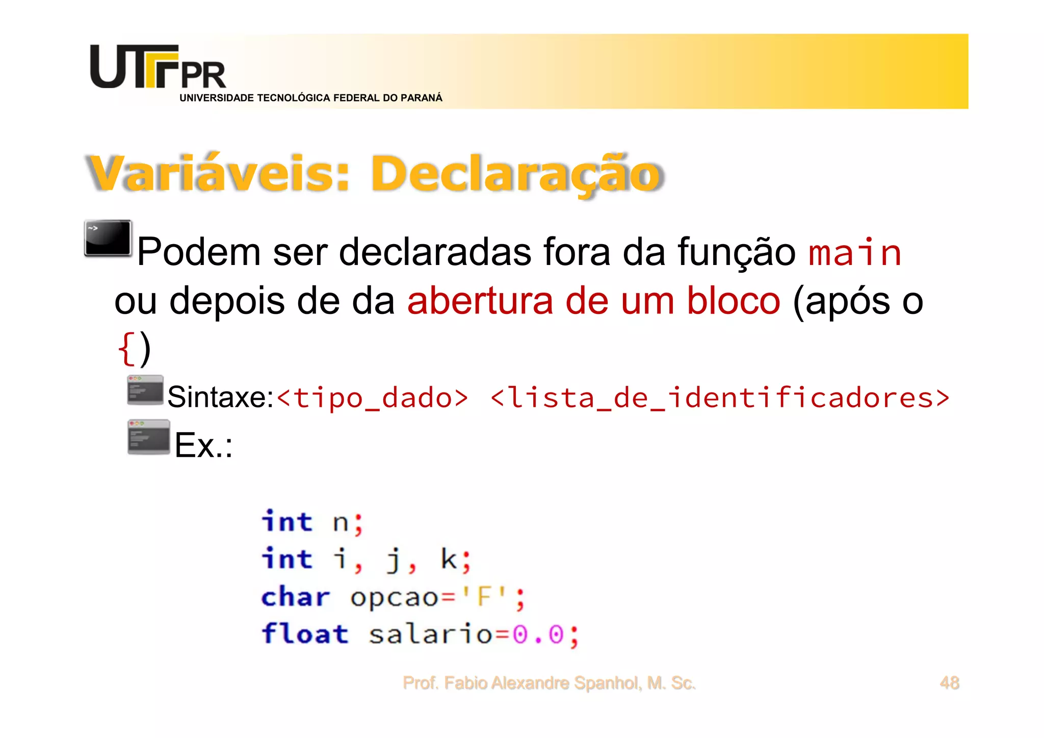 UNIVERSIDADE TECNOLÓGICA FEDERAL DO PARANÁ
Variáveis: Declaração
Podem ser declaradas fora da função main
ou depois de da abertura de um bloco (após o
{)
Sintaxe:<tipo_dado> <lista_de_identificadores>
Ex.:
Prof. Fabio Alexandre Spanhol, M. Sc. 48
 