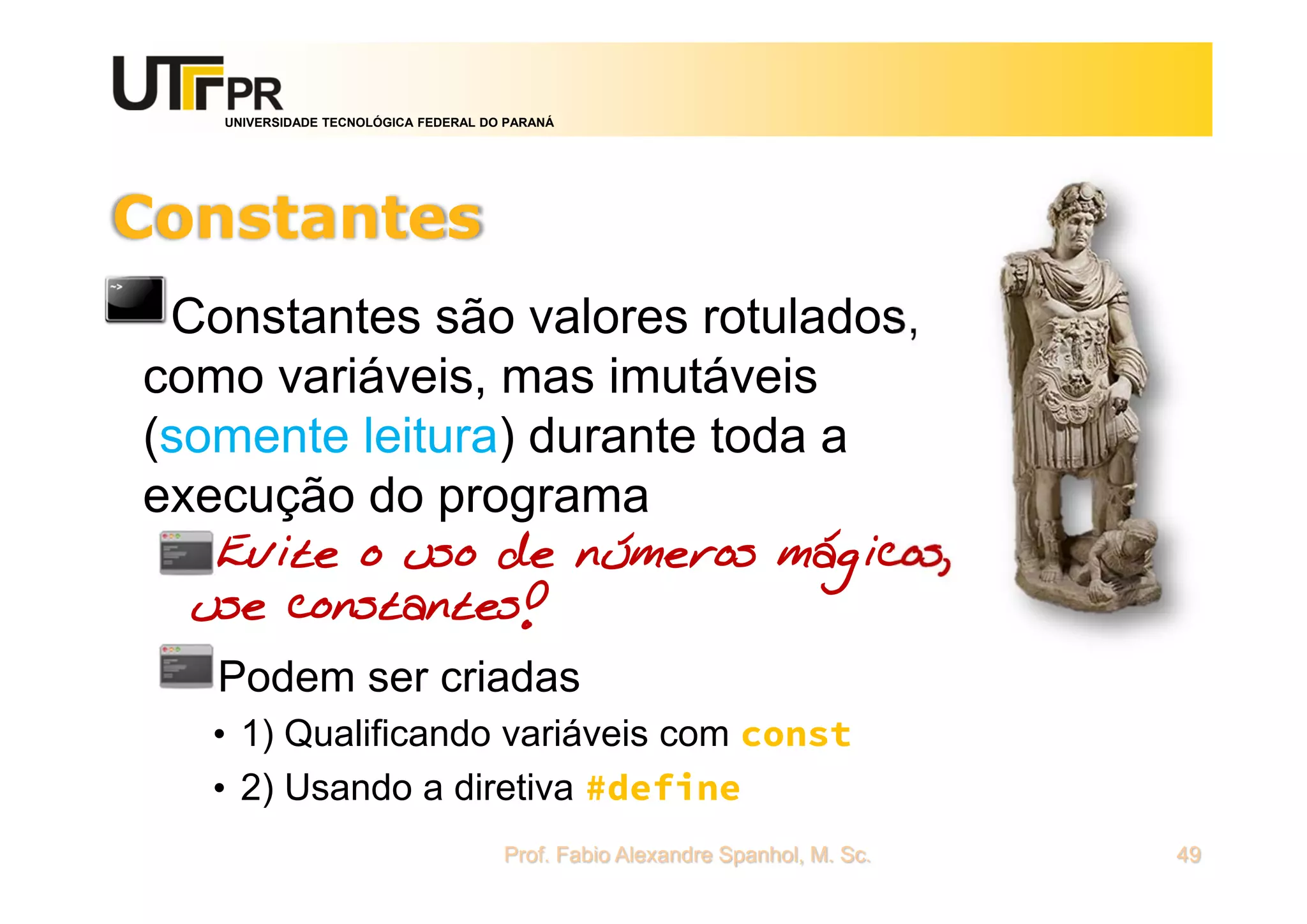 UNIVERSIDADE TECNOLÓGICA FEDERAL DO PARANÁ
Constantes
Constantes são valores rotulados,
como variáveis, mas imutáveis
(somente leitura) durante toda a
execução do programa
Evite o uso de números mágicos,
use constantes!
Podem ser criadas
• 1) Qualificando variáveis com const
• 2) Usando a diretiva #define
Prof. Fabio Alexandre Spanhol, M. Sc. 49
 