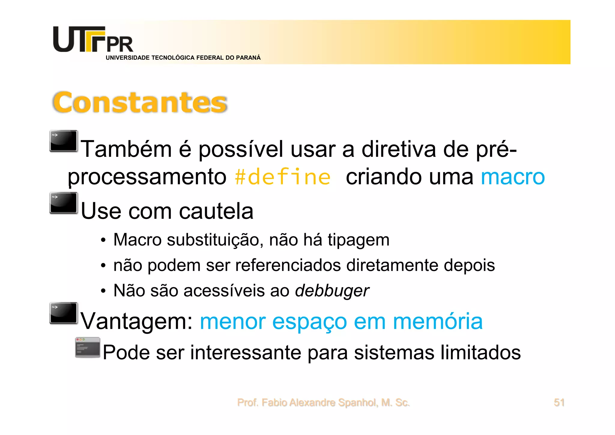 UNIVERSIDADE TECNOLÓGICA FEDERAL DO PARANÁ
Constantes
Também é possível usar a diretiva de pré-
processamento #define criando uma macro
Use com cautela
• Macro substituição, não há tipagem
• não podem ser referenciados diretamente depois
• Não são acessíveis ao debbuger
Vantagem: menor espaço em memória
Pode ser interessante para sistemas limitados
Prof. Fabio Alexandre Spanhol, M. Sc. 51
 