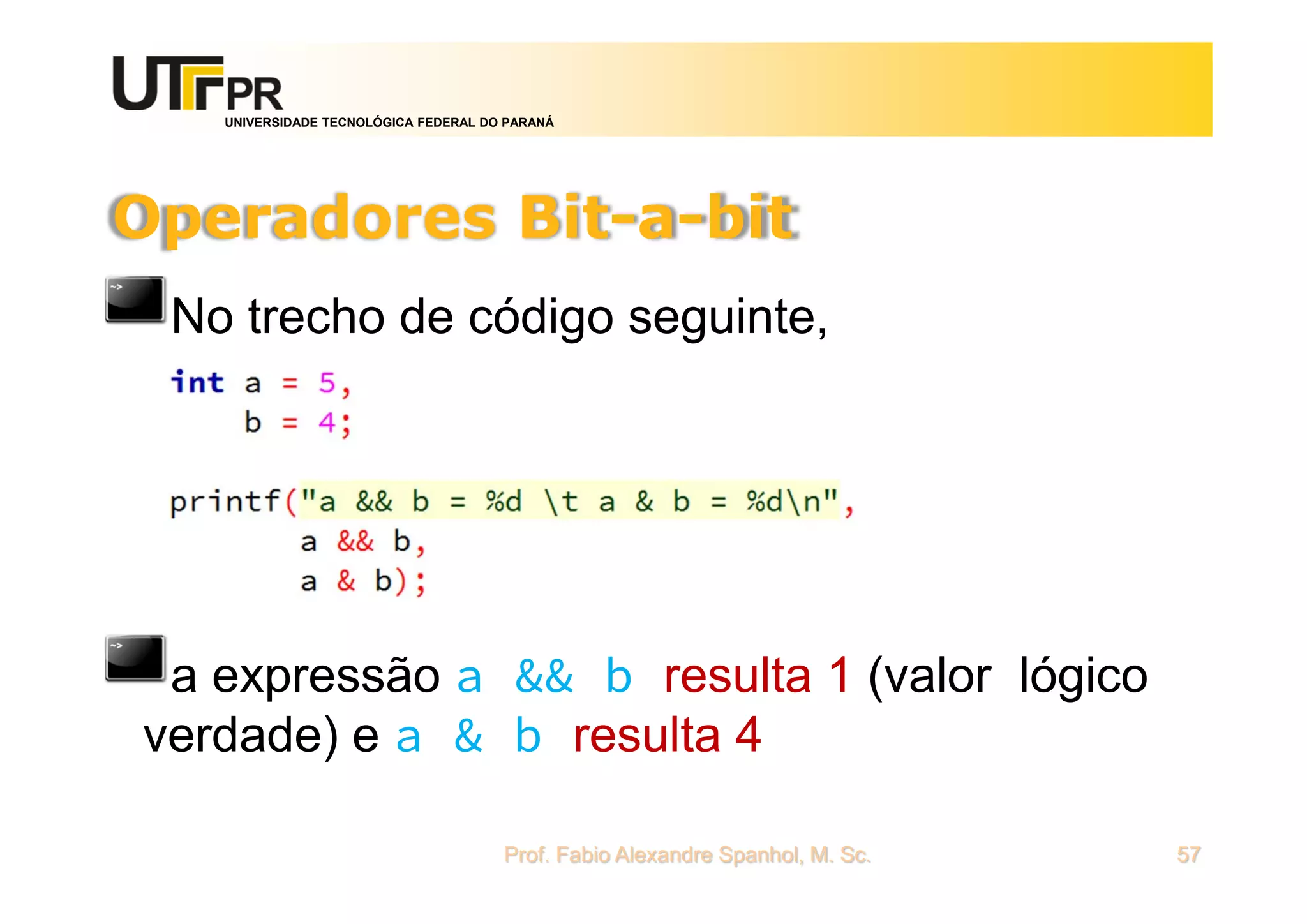 UNIVERSIDADE TECNOLÓGICA FEDERAL DO PARANÁ
Operadores Bit-a-bit
No trecho de código seguinte,
a expressão a && b resulta 1 (valor lógico
verdade) e a & b resulta 4
Prof. Fabio Alexandre Spanhol, M. Sc. 57
 