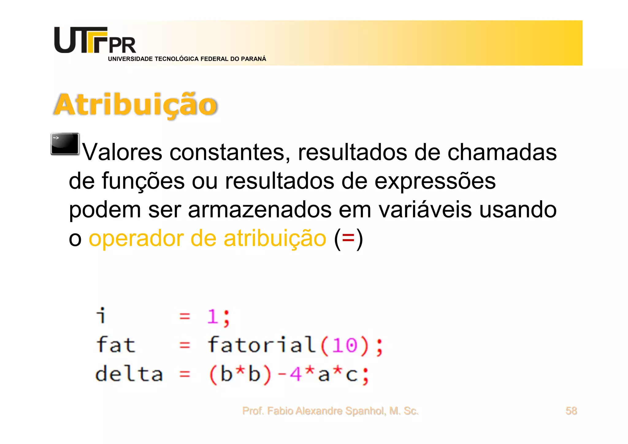 UNIVERSIDADE TECNOLÓGICA FEDERAL DO PARANÁ
Atribuição
Valores constantes, resultados de chamadas
de funções ou resultados de expressões
podem ser armazenados em variáveis usando
o operador de atribuição (=)
Prof. Fabio Alexandre Spanhol, M. Sc. 58
 