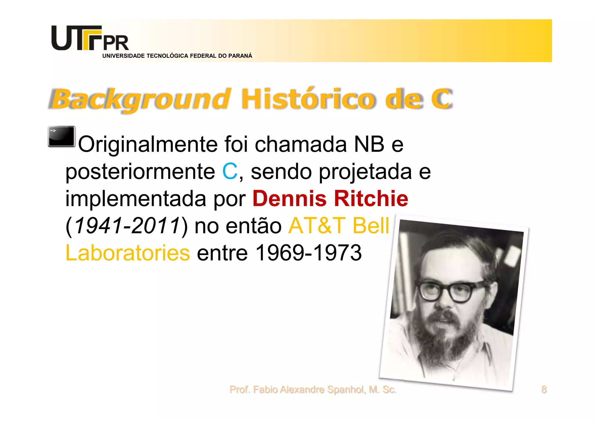 UNIVERSIDADE TECNOLÓGICA FEDERAL DO PARANÁ
Background Histórico de C
Originalmente foi chamada NB e
posteriormente C, sendo projetada e
implementada por Dennis Ritchie
(1941-2011) no então AT&T Bell
Laboratories entre 1969-1973
Prof. Fabio Alexandre Spanhol, M. Sc. 8
 