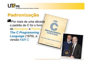 UNIVERSIDADE TECNOLÓGICA FEDERAL DO PARANÁ
Padronização
Por mais de uma década
o padrão de C foi o livro
de Kernighan e Ritchie,
The C Programming
Language (1978), a
versão K&R C
Prof. Fabio Alexandre Spanhol, M. Sc. 15
 