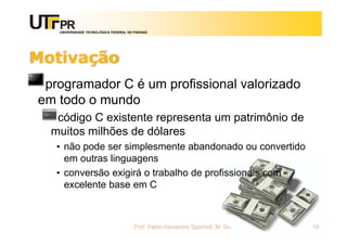 UNIVERSIDADE TECNOLÓGICA FEDERAL DO PARANÁ
Motivação
programador C é um profissional valorizado
em todo o mundo
código C existente representa um patrimônio de
muitos milhões de dólares
• não pode ser simplesmente abandonado ou convertido
em outras linguagens
• conversão exigirá o trabalho de profissionais com
excelente base em C
Prof. Fabio Alexandre Spanhol, M. Sc. 19
 