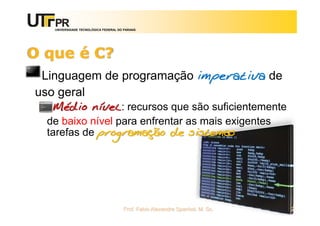 UNIVERSIDADE TECNOLÓGICA FEDERAL DO PARANÁ
O que é C?
Linguagem de programação imperativa de
uso geral
Médio nível: recursos que são suficientemente
de baixo nível para enfrentar as mais exigentes
tarefas de programação de sistemas
Prof. Fabio Alexandre Spanhol, M. Sc. 2
 