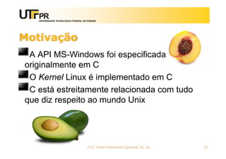 UNIVERSIDADE TECNOLÓGICA FEDERAL DO PARANÁ
Motivação
A API MS-Windows foi especificada
originalmente em C
O Kernel Linux é implementado em C
C está estreitamente relacionada com tudo
que diz respeito ao mundo Unix
Prof. Fabio Alexandre Spanhol, M. Sc. 20
 