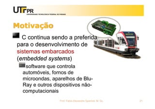 UNIVERSIDADE TECNOLÓGICA FEDERAL DO PARANÁ
Motivação
C continua sendo a preferida
para o desenvolvimento de
sistemas embarcados
(embedded systems)
software que controla
automóveis, fornos de
microondas, aparelhos de Blu-
Ray e outros dispositivos não-
computacionais
Prof. Fabio Alexandre Spanhol, M. Sc. 21
 