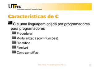 UNIVERSIDADE TECNOLÓGICA FEDERAL DO PARANÁ
Características de C
C é uma linguagem criada por programadores
para programadores
Procedural
Modularizada (com funções)
Científica
Flexível
Case sensitive
Prof. Fabio Alexandre Spanhol, M. Sc. 22
 