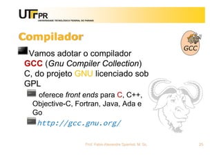 UNIVERSIDADE TECNOLÓGICA FEDERAL DO PARANÁ
Compilador
Vamos adotar o compilador
GCC (Gnu Compiler Collection)
C, do projeto GNU licenciado sob
GPL
oferece front ends para C, C++,
Objective-C, Fortran, Java, Ada e
Go
http://gcc.gnu.org/
Prof. Fabio Alexandre Spanhol, M. Sc. 25
 