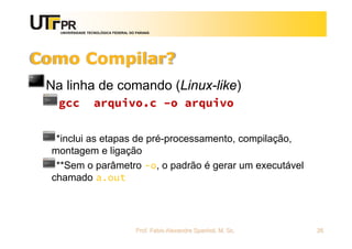 UNIVERSIDADE TECNOLÓGICA FEDERAL DO PARANÁ
Como Compilar?
Na linha de comando (Linux-like)
gcc arquivo.c –o arquivo
*inclui as etapas de pré-processamento, compilação,
montagem e ligação
**Sem o parâmetro -o, o padrão é gerar um executável
chamado a.out
Prof. Fabio Alexandre Spanhol, M. Sc. 26
 