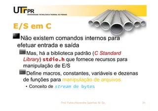 UNIVERSIDADE TECNOLÓGICA FEDERAL DO PARANÁ
E/S em C
Não existem comandos internos para
efetuar entrada e saída
Mas, há a biblioteca padrão (C Standard
Library) stdio.h que fornece recursos para
manipulação de E/S
Define macros, constantes, variáveis e dezenas
de funções para manipulação de arquivos
• Conceito de stream de bytes
Prof. Fabio Alexandre Spanhol, M. Sc. 31
 