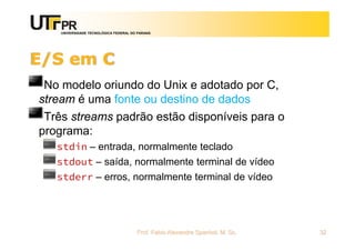 UNIVERSIDADE TECNOLÓGICA FEDERAL DO PARANÁ
E/S em C
No modelo oriundo do Unix e adotado por C,
stream é uma fonte ou destino de dados
Três streams padrão estão disponíveis para o
programa:
stdin – entrada, normalmente teclado
stdout – saída, normalmente terminal de vídeo
stderr – erros, normalmente terminal de vídeo
Prof. Fabio Alexandre Spanhol, M. Sc. 32
 
